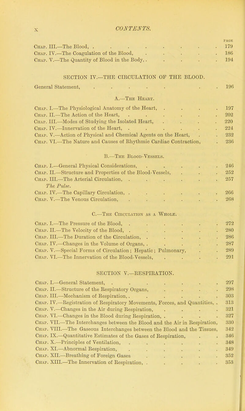 PACK Chap. III.—The Blood, 179 Chap. IV.—The Coagulation of the Blood, ..... 186 Chap. V.—The Quantity of Blood in the Body,..... 194 SECTION IV.—THE CIRCULATION OP THE BLOOD. General Statement, ..... . . 196 A.—The Heart. Chap. I.—The Physiological Anatomy of the Heart, .... 197 Chap. II.—The Action of the Heart, ...... 202 Chap. III.—Modes of Studying the Isolated Heart, .... 220 Chap. IV.—Innervation of the Heart, ...... 224 Chap. V.—Action of Physical and Chemical Agents on the Heart, . . 232 Chap. VI.—The Nature and Causes of Rhythmic Cardiac Contraction, . 236 B.—The Blood-Vessels. Chap. I.—General Physical Considerations, ..... 246 Chap. II.-—Structure and Properties of the Blood-Vessels, . . . 252 Chap. III.—The Arterial Circulation, ...... 257 The Pulse. Chap. IV.—The Capillary Circulation, ...... 266 Chap. V.—The Venous Circulation, ...... 268 C.—The Circulation as a Whole. Chap. I.—The Pressure of the Blood, ...... 272 Ch.ap. II.—The Velocity of the Blood, ...... 280 Chap. III.—The Duration of the Circulation, ..... 286 Chap. IV.—Changes in the Volume of Organs, ..... 287 Chap. V.—Special Forms of Circulation; Hepatic; Pulmonary, . . 289 Chap. VI.—The Innervation of the Blood-Vessels, .... 291 SECTION V.—RESPIRATION. Chap. I.—General Statement, ....... 297 Chap. II.—Structure of the Respiratory Organs, .... 298 Chap. IH.—Mechanism of Respiration,...... 303 Chap. IV.—Registration of Respiratory Movements, Forces, and Quantities, . 313 Chap. V.—Changes in the Air during Respiration, .... 321 Chap. VI.—Changes in the Blood during Respiration, .... 327 Chap. VII.—The Interchanges between the Blood and the Air in Respiration, 330 Chap. VIII.—The Gaseous Interchanges between the Blood and the Tissues, 342 Chap. IX.—Quantitative Estimates of the Gases of Respiration, . . 346 Chap. X.—Principles of Ventilation, ...... 348 Chap. XI.—Abnormal Respiration, ...... 349 Chap. XII.—Breathing of Foreign Gases ..... 352 Chap. XIII.—The Innervation of Respiration, ..... 353