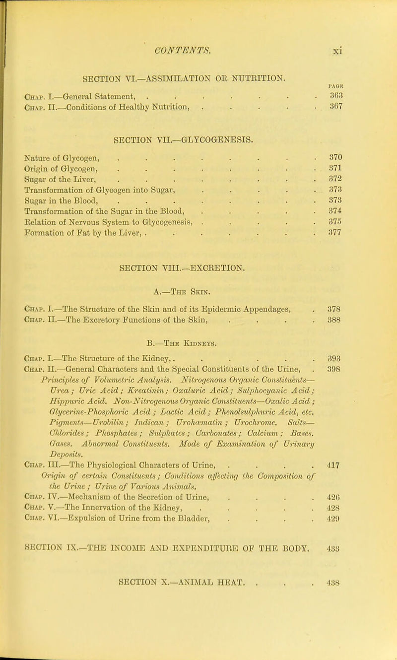 SECTION VI.—ASSIMILATION OR NUTRITION. PA OK Chap. I.—General Statement, ....... 363 Ciiap. II.—Conditions of Healthy Nutrition, ..... 367 SECTION VII.—GLYCOGENESIS. Nature of Glycogen, ........ 370 Origin of Glycogen, ........ 371 Sugar of the Liver, . . . . . • • ,372 Transformation of Glycogen into Sugar, ..... 373 Sugar in the Blood, ........ 373 Transformation of the Sugar in the Blood, . . . . .374 Relation of Nervous System to Glycogenesis, ..... 375 Formation of Fat by the Liver, ....... 377 SECTION VIII—EXCRETION. A.—The Skin. Chap. I.—The Structure of the Skin and of its Epidermic Appendages, . 378 Chap. II.—-The Excretory Functions of the Skin, .... 388 B—The Kidneys. Chap. I.—The Structure of the Kidney,...... 393 Chap. H.—General Characters and the Special Constituents of the Urine, . 398 Principles of Volumetric Analysis. Nitrogenous Organic Constituents— Urea; Uric Acid; Kreatinin; Oxaluric Acid; Sulphocyanic Acid; Hippuric Acid. Non-Nitrogenous Organic Constituents—Oxalic Acid ; Glycerine-Phosphoric Acid; Lactic Acid; Phenolsulphuric Acid, etc. Pigments—Urobilin; Indican; Urohcematin ; Urochrome. Salts— Chlorides; Phosphates ; Sulphates ; Carbonates ; Calcium ; Bases. Gases. Abnormal Constituents. Mode of Examination of Urinary Deposits. Chap. III.—The Physiological Characters of Urine, .... 417 Origin of certain Constituents; Conditions affecting the Composition of the Urine ; Urine of Various Animals. Chap. IV.—Mechanism of the Secretion of Urine, .... 426 Chap. V.—The Innervation of the Kidney, ..... 428 Chap. VI.—Expulsion of Urine from the Bladder, .... 429 SECTION IX—THE INCOME AND EXPENDITURE OF THE BODY. 433 438 SECTION X—ANIMAL HEAT. .