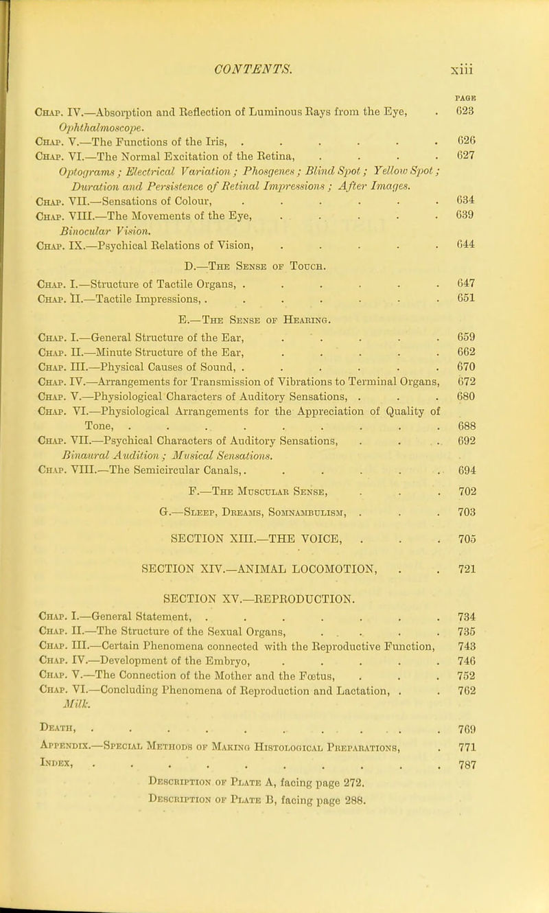 PAGE Chap. IV.—Absorption and Reflection of Luminous Rays from the Eye, . G23 Ophthalmoscope. Chap. V.—The Functions of the Iris, ...... 026 Chap. VI.—The Normal Excitation of the Retina, .... 627 Optograms ; Electrical Vaviation ; Phosgenes ; Blind Spot; Yellow Spot; Duration and Persistence of Betinal Impressions ; After Images. Chap. VII.—Sensations of Colour, ...... 634 Chap. VIII.—The Movements of the Eye, ..... 639 Binocular Vision. Chap. IX.—Psychical Relations of Vision, ..... 644 D.—The Sense of Touch. Chap. I.—Structure of Tactile Organs, ...... 647 Chap. ll.—Tactile Impressions,....... 651 E.—The Sense of Hearing. Chap. I.—General Structure of the Ear, . . . . 659 Chap. II.—Minute Structure of the Ear, ..... 662 Chap. III.—Physical Causes of Sound, ...... 670 Chap. IV.—Arrangements for Transmission of Vibrations to Terminal Organs, 672 Chap. V.—Physiological Characters of Auditory Sensations, . . . 680 Chap. VI.—Physiological Arrangements for the Appreciation of Quality of Tone, ......... 688 Chap. VII.—-Psychical Characters of Auditory Sensations, . . . 692 Binaural Audition ; Musical Sensations. Chap. VIII.—The Semicircular Canals,...... 694 F.—The Muscular Sense, . . . 702 G.—Sleep, Dreams, Somnambulism, . . . 703 SECTION XIII.—THE VOICE, . . . 705 SECTION XIV.—ANIMAL LOCOMOTION, . . 721 SECTION XV.—REPRODUCTION. Carp. I.—General Statement, ....... 734 Chap. II.—The Structure of the Sexual Organs, . . . 735 Chap. III.—Certain Phenomena connected with the Reproductive Function, 743 Chap. IV.—Development of the Embryo, ..... 746 Chap. V.—The Connection of the Mother and the Foetus, . . . 752 Chap. VI.—Concluding Phenomena of Reproduction and Lactation, . . 762 Milk. Death, . . . . . . . ... . 769 Appendix.—Special Methods of Making Histological Preparations, . 771 Lni,ex> .......... 787 Description of Plate A, facing page 272. Description of Plate B, facing page 288.