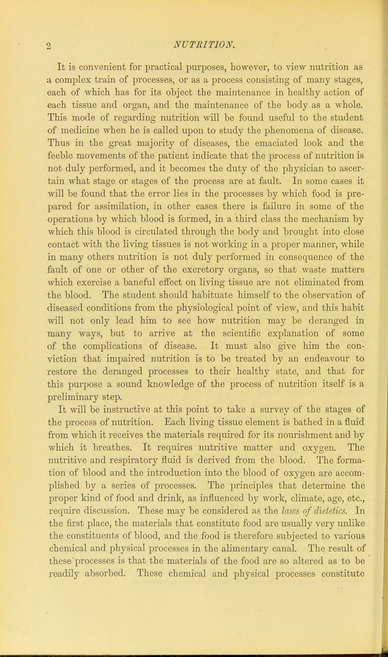 It is convenient for practical purposes, however, to view nutrition as a complex train of processes, or as a process consisting of many stages, each of which has for its object the maintenance in healthy action of each tissue and organ, and the maintenance of the body as a whole. This mode of regarding nutrition will be found useful to the student of medicine when he is called upon to study the phenomena of disease. Thus in the great majority of diseases, the emaciated look and the feeble movements of the patient indicate that the process of nutrition is not duly performed, and it becomes the duty of the physician to ascer- tain what stage or stages of the process are at fault. In some cases it will he found that the error lies in the processes by which food is pre- pared for assimilation, in other cases there is failure in some of the operations by which blood is formed, in a third class the mechanism by which this blood is circulated through the body and brought into close contact with the living tissues is not working in a proper manner, while in many others nutrition is not duly performed in consequence of the fault of one or other of the excretory organs, so that waste matters which exercise a baneful effect on living tissue are not eliminated from the blood. The student should habituate himself to the observation of diseased conditions from the physiological point of view, and this habit will not only lead him to see how nutrition may be deranged in many ways, but to arrive at the scientific explanation of some of the complications of disease. It must also give him the con- viction that impaired nutrition is to be treated by an endeavour to restore the deranged processes to their healthy state, and that for this purpose a sound knowledge of the process of nutrition itself is a preliminary step. It will be instructive at this point to take a survey of the stages of the process of nutrition. Each living tissue element is bathed in a fluid from which it receives the materials required for its nourishment and by which it breathes. It requires nutritive matter and oxygen. The nutritive and respiratory fluid is derived from the blood. The forma- tion of blood and the introduction into the blood of oxygen are accom- plished by a series of processes. The principles that determine the proper kind of food and drink, as influenced by work, climate, age, etc., require discussion. These may be considered as the laws of dietetics. In the first place, the materials that constitute food are usually very unlike the constituents of blood, and the food is therefore subjected to various chemical and physical processes in the alimentary canal. The result of these processes is that the materials of the food are so altered as to be readily absorbed. These chemical and physical processes constitute