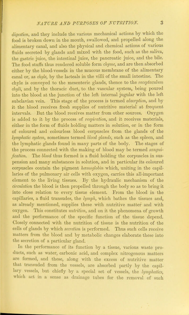 digestion, and they include the various mechanical actions by which the food is broken down in the mouth, swallowed, and propelled along the alimentary canal, and also the physical and chemical actions of various fluids secreted by glands and mixed ■with the food, such as the saliva, the gastric juice, the intestinal juice, the pancreatic juice, and the bile. The food stuffs thus rendered soluble form chyme, and are then absorbed either by the blood-vessels in the mucous membrane of the alimentary canal or, as chyle, by the lacteals in the villi of the small intestine. The chyle is conveyed to the mesenteric glands, thence to the receptaculum chyli, and by the thoracic duct, to the vascular system, being poured into the blood at the junction of the left internal jugular with the left subclavian vein. This stage of the process is termed absorption, and by it the blood receives fresh supplies of nutritive material at frequent intervals. But the blood receives matter from other sources. Oxygen is added to it by the process of respiration, and it receives materials, either in the form of fluids holding matters in solution, or in the form of coloured and colourless blood corpuscles from the glands of the lymphatic system, sometimes termed blood glands, such as the spleen, and the lymphatic glands found in many jaarts of the body. The stages of the process connected with the making of blood may be termed sangui- fication. The blood thus formed is a fluid holding the corpuscles in sus- pension and many substances in solution, and in particular its coloured corpuscles contain the pigment haemoglobin Avhich, uniting in the capil- laries of the pulmonary air cells with oxygen, carries this all-important element to the living tissues. By the hydraulic mechanism of the circulation the blood is then propelled through the body so as to bring it into close relation to every tissue element. From the blood in the capillaries, a fluid transudes, the lymph, which bathes the tissues and, as already mentioned, supplies these with nutritive matter and with oxygen. This constitutes nutrition, and on it the phenomena of growth and the performance of the specific function of the tissue depend. Closely connected with the nutrition of tissue is the nutrition of the cells of glands by which secretion is performed. Thus such cells receive matters from the blood and by metabolic changes elaborate these into the secretion of a particular gland. In the performance of its function by a tissue, various waste pro- ducts, such as water, carbonic acid, and complex nitrogenous matters are formed, and these, along with the excess of nutritive matter that transuded from the vessels, are absorbed partly by the capil- lary vessels, but chiefly by a special set of vessels, the lymphatics, which act in a sense as drainage tubes for the removal of such