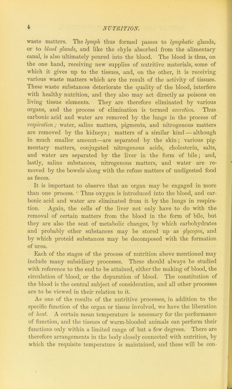 waste matters. The lymph thus formed passes to lymphatic glands, or to blood glands, and like the chyle absorbed from the alimentary canal, is also ultimately poured into the blood. The blood is thus, on the one hand, receiving new supplies of nutritive materials, some of which it gives up to the tissues, and, on the other, it is receiving various waste matters which are the result of the activity of tissues. These waste substances deteriorate the quality of the blood, interfere with healthy nutrition, and they also may act directly as poisons on living tissue elements. They are therefore eliminated by various organs, and the process of elimination is termed excretion. Thus carbonic acid and water are removed by the lungs in the process of respiration; water, saline matters, pigments, and nitrogenous matters are removed by the kidneys; matters of a similar kind — although in much smaller amount—are separated by the skin; various pig- mentary matters, conjugated nitrogenous acids, cholesterin, salts, and water are separated by the liver in the form of bile; and, lastly, saline substances, nitrogenous matters, and water are re- moved by the bowels along with the refuse matters of undigested food as faeces. It is important to observe that an organ may be engaged in more than one process. ' Thus oxygen is introduced into the blood, and car- bonic acid and water are eliminated from it by the lungs in respira- tion. Again, the cells of the liver not only have to do -with the removal of certain matters from the blood in the form of bile, but they are also the seat of metabolic changes, by which carbohydrates and probably other substances may be stored up as glycogen, and by which proteid substances may be decomposed with the formation of urea. Each of the stages of the process of nutrition above mentioned may include many subsidiary processes. These should always be studied with reference to the end to be attained, either the making of blood, the circulation of blood, or the depuration of blood. The constitution of the blood is the central subject of consideration, and all other processes are to be viewed in their relation to it. As one of the results of the nutritive processes, in addition to the sj^ecific function of the organ or tissue involved, we have the liberation of heat. A certain mean temperature is necessary for the performance of function, and the tissues of warm-blooded animals can perform their functions only within a limited range of but a few degrees. There are therefore arrangements in the body closely connected with nutrition, by which the requisite temperature is maintained, and these will be con-