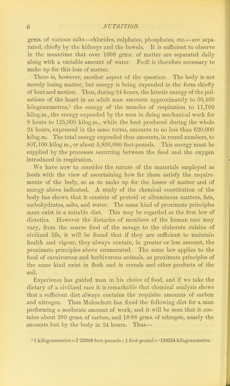 grms. of various salts—chlorides, sulphates, phosphates, etc.—are sepa- rated, chiefly by the kidneys and the bowels. It is sufficient to observe in the meantime that over 1000 grms. of matter are separated daily along with a variable amount of water. Foot! is therefore necessary to make up for this loss of matter. There is, however, another aspect of the question. The body is not merely losing matter, but energy is being expended in the form chiefly of heat and motion. Thus, during 24 hours, the kinetic energy of the pul- sations of the heart in an adult man amounts approximately to 50,400 kilogrammetres,1 the energy of the muscles of respiration to 11,700 kilog.m., the energy expended by the man in doing mechanical work for 8 hours to 125,000 kilog.m., while the heat produced during the whole 24 hours, expressed in the same terms, amounts to no less than 620,000 kilog.m. The total energy expended thus amounts, in round numbers, to 807,100 kilog.m., or about 5,800,000 foot-pounds. This energy must be supplied by the processes occurring between the food and the oxygen introduced in respiration. We have now to consider the nature of the materials employed as foods with the view of ascertaining how far these satisfy the require- ments of the body, so as to make up for the losses of matter and of energy above indicated. A study of the chemical constitution of the body has shown that it consists of proteid or albuminous matters, fats, carbohydrates, salts, and water. The same land of proximate principles must exist in a suitable diet. This may be regarded as the first law of dietetics. However the dietaries of members of the human race may vary, from the coarse food of the savage to the elaborate cuisine of civilized life, it will be found that if they are sufficient to maintain health and vigour, they always contain, in greater or less amount, the proximate principles above enumerated. The same law applies to the food of carnivorous and herbivorous animals, as proximate principles of the same kind exist in flesh and in cereals and other products of the soil. Experience has guided man in his choice of food, and if we take the dietary of a civilized race it is remarkable that chemical analysis shows that a sufficient diet always contains the requisite amounts of carbon and nitrogen. Thus Moleschott has fixed the following diet for a man performing a moderate amount of work, and it will be seen that it con- tains about 280 grms. of carbon, and 18‘88 grms. of nitrogen, nearly the amounts lost by the body in 24 hours. Thus— 11 kilogrammetre=7'2330S foot-pounds ; 1 foot-pound= ‘13S254 kilogrammetre.