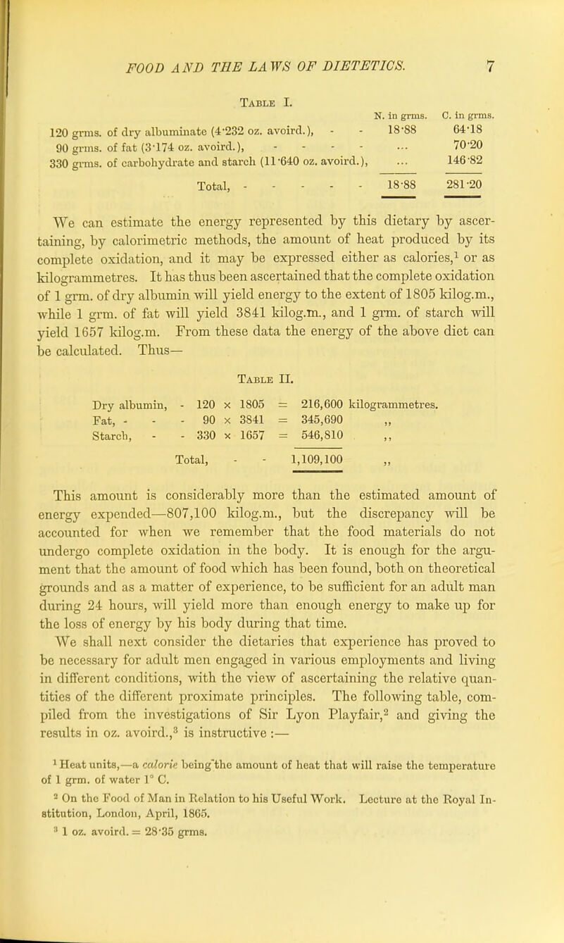 Table I. 120 grms. of dry albuminate (4'232 oz. avoircl.), - 90 grins, of fat (3T74 oz. avoird.), .... 330 grms. of carbohydrate and starch (11'640 oz. avoird.), N. in grms. C. in grms. 18-88 64-18 70-20 146-82 Total, - 18-88 281-20 We can estimate the energy represented by this dietary by ascer- taining, by calorimetric methods, the amount of heat produced by its complete oxidation, and it may be expressed either as calories,1 or as kilogrammetres. It has thus been ascertained that the complete oxidation of 1 grm. of dry albumin will yield energy to the extent of 1805 kilog.m., while 1 grm. of fat will yield 3841 kilog.m., and 1 grm. of starch will yield 1657 kilog.m. From these data the energy of the above diet can be calculated. Thus— This amount is considerably more than the estimated amount of energy expended—807,100 kilog.m., but the discrepancy will be accounted for when we remember that the food materials do not undergo complete oxidation in the body. It is enough for the argu- ment that the amount of food which has been found, both on theoretical grounds and as a matter of experience, to be sufficient for an adult man during 24 hours, will yield more than enough energy to make up for the loss of energy by his body during that time. We shall next consider the dietaries that experience has proved to be necessary for adult men engaged in various employments and living- in different conditions, with the view of ascertaining the relative quan- tities of the different proximate principles. The following table, com- piled from the investigations of Sir Lyon Playfair,2 and giving the results in oz. avoird.,3 is instructive :— 1 Heat units,—a calorie, being'the amount of heat that will raise the temperature of 1 grm. of water 1° C. 2 On the Food of Man in Relation to his Useful Work. Lecture at the Royal In- stitution, London, April, 1865. 3 1 oz. avoird. =: 2835 grms. Table II. Dry albumin, Fat, - Starch, 120 x 1805 = 216,600 kilogrammetres. 90 x 3S41 = 345,690 330 x 1657 = 546,810 Total, 1,109,100