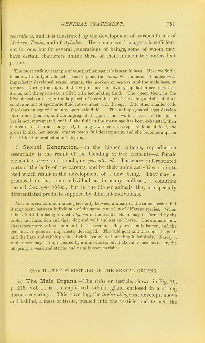 generations, and it is illustrated by the development of various forms of Medusa, Tcenia, and of Aphides. Hero one sexual congress is sufficient, not for one, but for several generations of beings, some of whom may have certain characters unlike those of their immediately antecedent parent. The most striking example of true parthenogenesis is seen in bees. Here we find a female with fully developed sexual organs, the queen bee, numerous females with imperfectly developed sexual organs, the ivorkers or neuters, and the male bees, or drones. During the flight of the virgin queen in hiving, copulation occurs with a drone, and the sperm-sac is filled with fecundating fluid. The queen then, in the hive, deposits an egg in the large cell of a certain part of the comb, and she admits a small amount of spermatic fluid into contact with the egg. Into other smaller cells she drops an egg without any spermatic fluid. The unimpregnated eggs develop into drones (males), and the impregnated eggs become worker bees. If the queen bee is not impregnated, or if all the fluid in the sperm-sac has been exhausted, then she can breed drones only. By feeding a worker with a special kind of food, she grows in size, her sexual organs reach full development, and she becomes a queen bee, fit for the production of offspring. 3. Sexual Generation.—In the higher animals, reproduction essentially is the result of the blending of two elements—a female element or ovum, and a male, or spermatozoid. These are differentiated parts of the body of the parents, and by their union activities are initi- ated which result in the development of a new being. They may be produced in the same individual, as in many mollusca, a condition termed hermaphroditism ; but in the higher animals, they are specially differentiated products supplied by different individuals. As a rule, sexual union takes place only between animals of the same species, but it may occur between individuals of the same genus but of different species. When this is fruitful, a being termed a hybrid is the result. Such may be formed by the rabbit and hare, lion and tiger, dog and wolf, and ass and horse. The animals show characters more or less common to both parents. They are usually barren, and the generative organs are imperfectly developed. The wild goat and the domestic goat, and the hare and rabbit produce hybrids capable of breeding indefinitely. Barely, a mule-mare may be impregnated by a mule-horse, but if abortion does not occur, the offspring is weak and sterile, and usually soon perishes. Chap. II.—THE STRUCTUBE OF THE SEXUAL ORGANS. (a) The Male Organs.—The testis or testicle, shown in Fig. 79, p. 215, Yol. I., is a complicated tubular gland enclosed in a strong- fibrous covering. This covering, the tunica albuginea, develops, above and behind, a mass of tissue, pushed into the testicle, and termed the