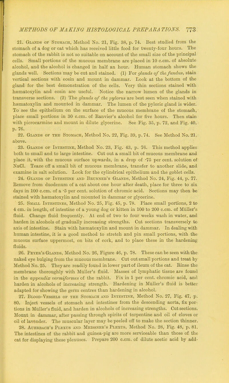 21. Glands op Stomach, Method No. 21, Fig. 38, p. 74. Best studied from the stomach of a dog or cat which has received little food for twenty-four hours. The stomach of the rabbit is not so suitable on account of the small size of the principal cells. Small portions of the mucous membrane are placed in 10 c.cm. of absolute alcohol, and the alcohol is changed in half an hour. Human stomach shows the glands well. Sections may be cut and stained. (1) For glands of the fundus, stain vertical sections with eosin and mount in dammar. Look at the bottom of the gland for the best demonstration of the cells. Very thin sections stained with hiumatoxylin and eosin are useful. Notice the narrow lumen of the glands in transverse sections. (2) The glands of the pylorus are best seen when stained with hiematoxylin and mounted in dammar. The lumen of the pyloric gland is wider. To see the epithelium on the surface of the mucous membrane of the stomach, place small portions in 30 c.cm. of Ranvier’s alcohol for five hours. Then stain with picrocarmine and mount in dilute glycerine. See Fig. 35, p. 72, and Fig. 40, p. 76. 22. Glands of the Stomach, Method No. 22, Fig. 39, p. 74. See Method No. 21, above. 23. Glands of Intestine, Method No. 23, Fig. 43, p. 76. This method applies both to small and to large intestine. Cut out a small bit of mucous membrane and place it, with the mucous surface upwards, in a drop of -75 per cent, solution of NaCl. Teaze oil a small bit of mucous membrane, transfer to another slide, and examine in salt solution. Look for the cylindrical epithelium and the goblet cells. 24. Glands of Intestine and Beunner’s Glands, Method No. 24, Fig. 44, p. 77. Remove from duodenum of a cat about one hour after death, place for three to six days in 100 c.cm. of a -5 per cent, solution of chromic acid. Sections may then be stained with hsematoxylin and mounted in dammar or glycerine. 25. Small Intestines, Method No. 25, Fig. 45, p. 78. Place small portions, 2 to 4 cm. in length, of intestine of a young dog or kitten in 100 to 200 c.cm. of Muller’s fluid. Change fluid frequently. At end of two to four weeks wash in water, and harden in alcohols of gradually increasing strengths. Cut sections transversely to axis of intestine. Stain with hiematoxylin and mount in dammar. In dealing with human intestine, it is a good method to stretch and pin small portions, with the mucous surface uppermost, on bits of cork, and to place these in the hardening fluids. 26. Peter’s Glands, Method No. 26, Figure 46, p. 78. These can be seen with the naked eye bulging from the mucous membrane. Cut out small portions and treat by Method No. 25. They are readily found in lower part of ileum of the cat. Rinse the membrane thoroughly with Muller’s fluid. Masses of lymphatic tissue are found in the appendix vermiformes of the rabbit. Fix in 1 per cent, chromic acid, and harden in alcohols of increasing strength. Hardening in Muller’s fluid is better adapted for showing the germ centres than hardening in alcohol. 27. Blood-Vessels of the Stomach and Intestine, Method No. 27, Fig. 47, p. 80. Inject vessels of stomach and intestines from the descending aorta, fix por- tions in Muller’s fluid, and harden in alcohols of increasing strengths. Cut sections. Mount in dammar, after passing through spirits of turpentine and oil of cloves or oil of lavender. The muscular layer may be peeled off to make the section thinner. 28. Auerbach’s Plexus and Meissner’s Plexus, Method No. 28, Fig. 48, p. 81. The intestines of the rabbit and guinea-pig are more serviceable than those of the cat for displaying these plexuses. Prepare 200 c.cm. of dilute acetic acid by add-