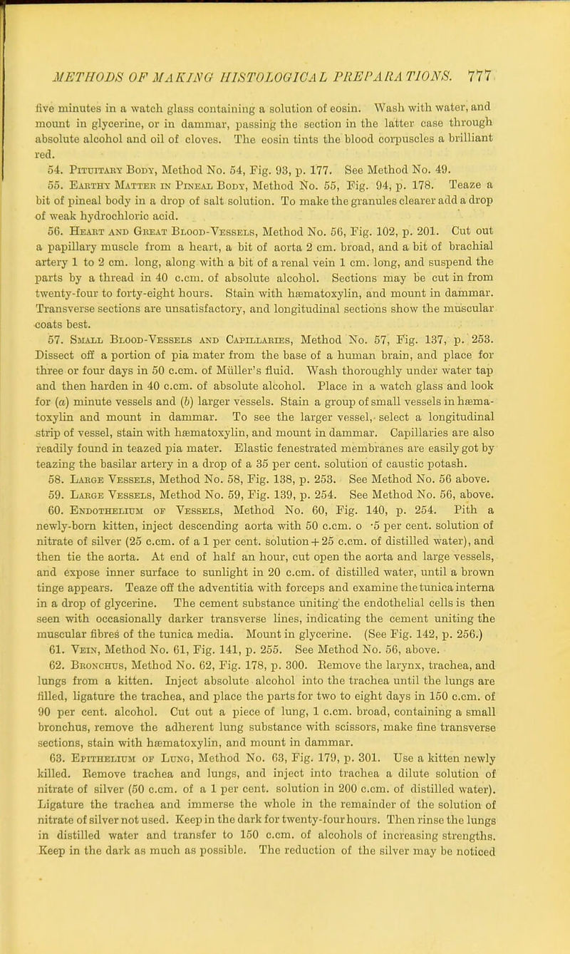 five minutes in a watch glass containing a solution of eosin. Wash with water, and mount in glycerine, or in dammar, passing the section in the latter case through absolute alcohol and oil of cloves. The eosin tints the blood corpuscles a brilliant red. 54. Pituitary Body, Method No. 54, Fig. 93, p. 177. See Method No. 49. 55. Earthy Matter in Pineal Body, Method No. 55, Fig. 94, p. 178. Teaze a bit of pineal body in a drop of salt solution. To make the granules clearer add a drop of weak hydrochloric acid. 56. Heart and Great Blood-Vessels, Method No. 56, Fig. 102, p. 201. Cut out a papillary muscle from a heart, a bit of aorta 2 cm. broad, and a bit of brachial artery 1 to 2 cm. long, along with a bit of a renal vein 1 cm. long, and suspend the parts by a thread in 40 c.em. of absolute alcohol. Sections may be cut in from twenty-four to forty-eight hours. Stain with hoimatoxylin, and mount in dammar. Transverse sections are unsatisfactory, and longitudinal sections show the muscular coats best. 57. Shall Blood-Vessels and Capillaries, Method No. 57, Fig. 137, p. 253. Dissect oft' a portion of pia mater from the base of a human brain, and place for three or four days in 50 c.cm. of Muller’s fluid. Wash thoroughly under water tap and then harden in 40 c.cm. of absolute alcohol. Place in a watch glass and look for (a) minute vessels and (b) larger vessels. Stain a group of small vessels in haama- toxylin and mount in dammar. To see the larger vessel, - select a longitudinal strip of vessel, stain with hasmatoxylin, and mount in dammar. Capillaries are also readily found in teazed pia mater. Elastic fenestrated membranes are easily got by teazing the basilar artery in a drop of a 35 per cent, solution of caustic potash. 58. Large Vessels, Method No. 58, Fig. 138, p. 253. See Method No. 56 above. 59. Large Vessels, Method No. 59, Fig. 139, p. 254. See Method No. 56, above. 60. Endothelium op Vessels, Method No. 60, Fig. 140, p. 254. Pith a newly-born kitten, inject descending aorta with 50 c.cm. o -5 per cent, solution of nitrate of silver (25 c.cm. of a 1 per cent, solution + 25 c.cm. of distilled water), and then tie the aorta. At end of half an hour, cut open the aorta and large vessels, and expose inner surface to sunlight in 20 c.cm. of distilled water, until a brown tinge appears. Teaze off the adventitia with forceps and examine the tunica interna in a drop of glycerine. The cement substance uniting' the endothelial cells is then seen with occasionally darker transverse lines, indicating the cement uniting the muscular fibres of the tunica media. Mount in glycerine. (See Fig. 142, p. 256.) 61. Vein, Method No. 61, Fig. 141, p. 255. See Method No. 56, above. 62. Bronchus, Method No. 62, Fig. 178, p. 300. Eemove the larynx, trachea, and lungs from a kitten. Inject absolute alcohol into the trachea until the lungs are filled, ligature the trachea, and place the parts for two to eight days in 150 c.cm. of 90 per cent, alcohol. Cut out a piece of lung, 1 c.cm. broad, containing a small bronchus, remove the adherent lung substance with scissors, make fine transverse sections, stain with hsematoxylin, and mount in dammar. 63. Epithelium or Lung, Method No. 63, Fig. 179, p. 301. Use a kitten newly killed. Eemove trachea and lungs, and inject into trachea a dilute solution of nitrate of silver (50 c.cm. of a 1 per cent, solution in 200 c.cm. of distilled water). Ligature the trachea and immerse the whole in the remainder of the solution of nitrate of silver not used. Keep in the dark for twenty-four hours. Then rinse the lungs in distilled water and transfer to 150 c.cm. of alcohols of increasing strengths. Keep in the dark as much as possible. The reduction of the silver may be noticed