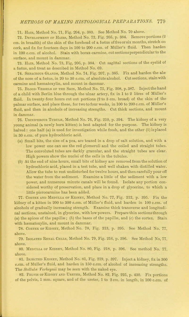 71. Hair, Method No. 71, Fig. 204, p. 383. See Method No. 70 above. 72. Development op Hairs, Method No. 72, Fig. 205, p. 384. Remove portions (2 cm. in breadth) of the skin of the forehead of a foetus of five or six months, stretch on cork, and fix for fourteen days in 100 to 200 c.cm. of Muller’s fluid. Then harden in 100 c.cm. of alcohol. Stain with borax-carmine, cut sections perpendicular to the surface, and mount in dammar. 73. Hair, Method No. 73, Fig, 206, p. 384. Out sagittal sections of the eyelid of a foetus, and treat as described in Method No. 69. 74. Sebaceous Glands, Method No. 74, Fig. 207, p. 385. Fix and harden the alae of the nose of a foetus, in 20 to 30 c.cm. of absolute alcohol. Cut sections, stain with carmine and hematoxylin, and mount in dammar. 75. Blood-Vessels of the Skin, Method No. 75, Fig. 208, p.387. Inject the hand of a child with Berlin blue through the ulnar artery, fix in 1 to 2 litres of Muller’s fluid. In twenty-four hours cut out portions (2 to 3 cm. broad) of the skin of the palmar surface, and place these, for two to four weeks, in 100 to 200 c.cm. of Muller’s fluid, and then in alcohols of increasing strengths. Cut thick sections, and mount in dammar. 76. Uriniferous Tubule, Method No. 76, Fig. 210, p. 394. The kidney of a very young animal (a newly born kitten) is best adapted for the purpose. The kidney is halved : one half (a) is used for investigation while fresh, and the other (5) is placed in 30 c.cm. of pure hydrochloric acid. (а) Small bits, the size of a pea, are teazed in a drop of salt solution, and with a low power one can see the red glomeruli and the coiled and straight tubes. The convoluted tubes are darkly granular, and the straight tubes are clear. High powers show the nuclei of the cells in the tubules. (б) At the end of nine hours, small bits of kidney are removed from the solution of hydrochloric acid, placed in a test tube, and well shaken with distilled water. Allow the tube to rest undisturbed for twelve hours, and then carefully pour off the water from the sediment. Examine a little of the sediment with a low power, and numerous minute canals will be found. Isolate any portion con- sidered worthy of preservation, and place in a drop of glycerine, to which a little picrocarmine has been added. 77. Cortex and Medulla of Kidney, Method No. 77, Fig. 212, p. 395. Fix the kidney of a kitten in 200 to 300 c.cm. of Muller’s fluid, and harden in 100 c.cm. of alcohols of gradually increasing strength. Examine thick transverse and longitudi- nal sections, unstained, in glycerine, with low powers. Prepare thin sections through (a) the apices of the papilla;; (6) the bases of the papillae, and (c) the cortex. Stain with haematoxylin, and mount in dammar. 78. Cortex of Kidney, Method No. 78, Fig. 213, p. 395. See Method No. 77, above. 79. Isolated Renal Cells, Method No. 79, Fig. 216, p. 396. See Method No, 77, above. 80. Medulla of Kidney, Method No. 80, Fig. 218, p. 396. See method No. 77, above. 81. Injected Kidney, Method No. 81, Fig. 219, p. 397. Inject a kidney, fix in 300 c.cm. of Muller’s fluid, and harden in 150 c.cm. of alcohol of increasing strengths. The Stellulas Vcrheynii may be seen with the naked eye. 82. Pelvis of Kidney and Ureter, Method No. 82, Fig. 225, p. 430. Fix portions of the pelvis, 1 mm. square, and of the ureter, 1 to 2 cm. in length, in 100 c.cm. of