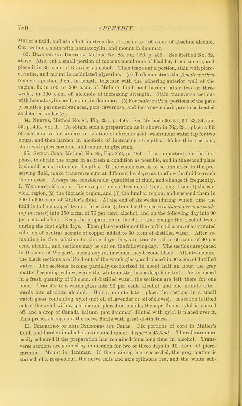 Muller's fluid, and at end of fourteen days transfer to 100 c.cm. of absolute alcohol. Cut sections, stain with lueniatoxylin, and mount in dammar. 83. Bladder and Urethra, Method No. 83, Pig. 226, p. 430. See Method No. 82, above. Also, cut a small portion of mucous membrane of bladder, 1 cm. square, and place it in 30 c.cm. of Ranvier’s alcohol. Then teaze out a portion, stain with picro- carmine, and mount in acidulated glycerine, (a) To demonstrate the female urethra remove a portion 2 cm. in length, together with the adhering anterior wall of the vagina, fix in 100 to 200 c.cm. of Muller’s fluid, and harden, after two or three weeks, in 100 c.cm. of alcohols of increasing strength. Stain transverse sections with hfematoxylin, and mount in dammar, (b) For male urethra, portions of the pars prostatica, parsmembranaeea, pars cavernosa, and fossa navicularis, are to be treated as detailed under (a). 84. Nerves, Method No. 84, Fig. 231, p. 450. See Methods 30, 31, 32, 33, 34, and 35, p. 493, Vol. I. To obtain such a preparation as is shown in Fig. 231, place a bit of sciatic nerve for six days in solution of chromic acid, wash under water tap for two hours, and then harden in alcohols of increasing strengths. Make thin sections, stain with picrocarmine, and mount in glycerine. 85. Spinal Cord, Method No. 85, Fig. 252, p. 489. It is important, in the first place, to obtain the organ in as fresh a condition as possible, and in the second place it should be cut into short lengths. If the whole cord is to be immersed in the pre- serving fluid, make transverse cuts at different levels, so as to allow the fluid to reach the interior. Always use considerable quantities of fluid, and change it frequently. I. Weigert’s Method. Remove portions of fresh cord, 2 cm. long, from (1) the cer- vical region, (2) the thoracic region, and (3) the lumbar region, and suspend them in 200 to 300 c.cm. of Muller’s fluid. At the end of six weeks (during which time the fluid is to be changed two or three times), transfer the pieces (iwithout previous ioash- ing in ’water) into 150 c.cm. of 70 per cent, alcohol, and on the following day into 90 per cent, alcohol. Keep the preparation in the dark, and change the alcohol twice during the first eight days. Then place portions of the cord in 30 c.cm. of a saturated solution of neutral acetate of copper added to 30 c.cm of distilled water. After re- maining in this solution for three days, they are transferred to 60 c.cm. of 90 per cent, alcohol, and sections may be cut on the following day. The sections are placed in 10 c.cm. of Weigert’s hasmatoxylin, in which they become black. After two hours, the black sections are lifted out of the watch glass, and placed in 30 c.cm. of distilled water. The sections become partially decolorized in about half an hour, the grey matter becoming yellow, while the white matter has a deep blue tint. Again placed in a.fresh quantity of 30 c.cm. of distilled water, the sections are left there for one hour. Transfer to a watch glass into 90 per cent, alcohol, and one minute after- wards into absolute alcohol. Half a minute later, place the sections in a small watch glass containing xylol (not oil of lavender or oil of cloves). A section is lifted out of the xylol with a spatula and placed on a slide, the superfluous xylol is poured off, and a drop of Canada balsam (not dammar) diluted with xylol is placed over it. This process brings out the nerve fibrils with great distinctness. II. Coloration of Axis Cylinders and Cells. Fix portions of cord in Muller’s fluid, and harden in alcohol, as detailed under Weigert’s Method. The cells are more easily coloured if the preparation has remained for a long time in alcohol. Trans- verse sections are stained by immersion for two or three days in 10 c.cm. of piero- carmine. Mount in dammar. If the staining has succeeded, the grey matter is stained of a rose-colour, the nerve cells and axis cylinders red, and the white sub-