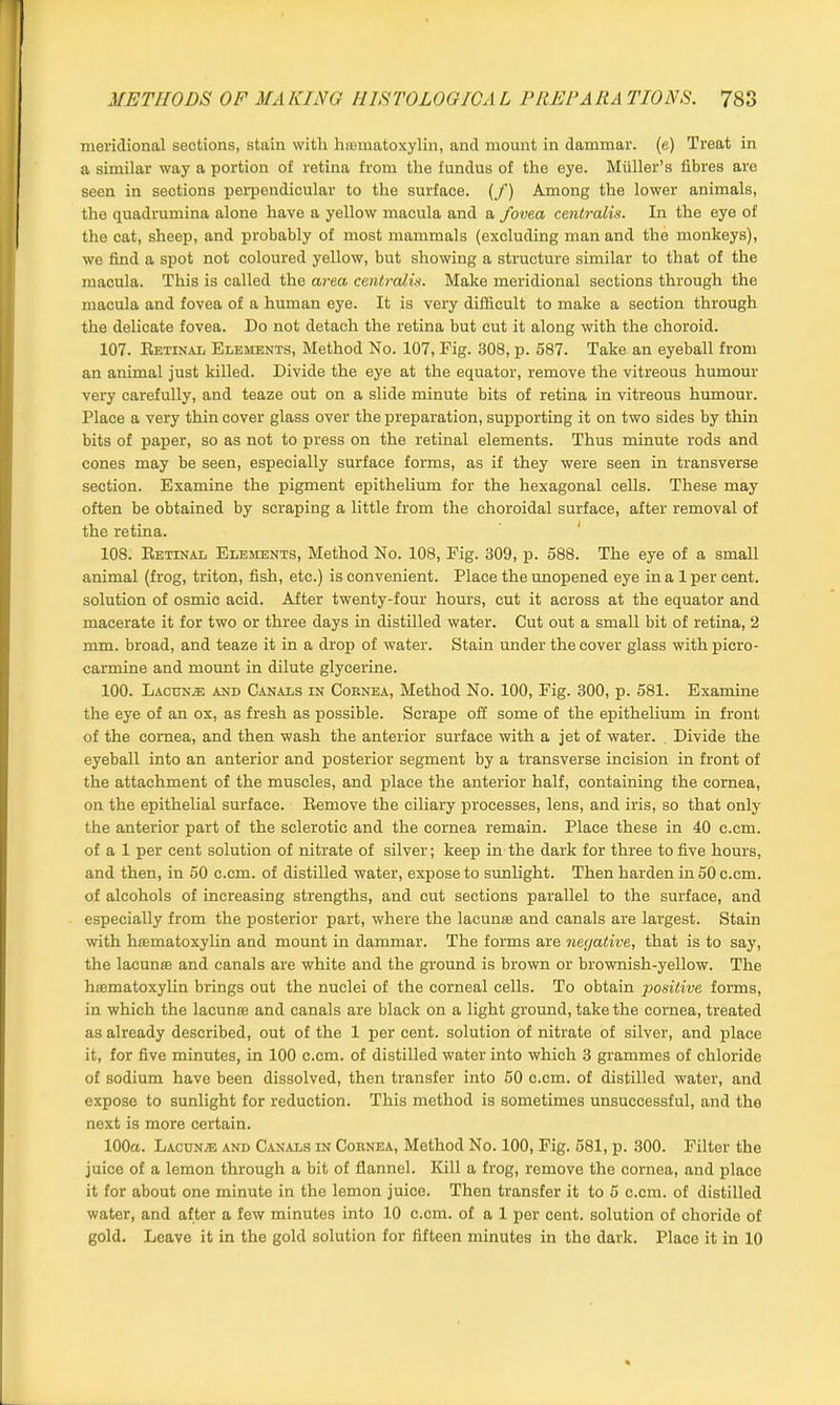 meridional sections, stain with hiematoxylin, and mount in dammar, (e) Treat in a similar way a portion of retina from the fundus of the eye. Muller’s fibres are seen in sections perpendicular to the surface, (f) Among the lower animals, the quadrumina alone have a yellow macula and a fovea centralis. In the eye of the cat, sheep, and probably of most mammals (excluding man and the monkeys), we find a spot not coloured yellow, but showing a structure similar to that of the macula. This is called the area centralis. Make meridional sections through the macula and fovea of a human eye. It is very difficult to make a section through the delicate fovea. Do not detach the retina but cut it along with the choroid. 107. Retinax, Elements, Method No. 107, Fig. 308, p. 587. Take an eyeball from an animal just killed. Divide the eye at the equator, remove the vitreous humour very carefully, and teaze out on a slide minute bits of retina in vitreous humour. Place a very thin cover glass over the preparation, supporting it on two sides by thin bits of paper, so as not to press on the retinal elements. Thus minute rods and cones may be seen, especially surface forms, as if they were seen in transverse section. Examine the pigment epithelium for the hexagonal cells. These may often be obtained by scraping a little from the choroidal surface, after removal of the retina. 108. Retinal Elements, Method No. 108, Fig. 309, p. 588. The eye of a small animal (frog, triton, fish, etc.) is convenient. Place the unopened eye in a 1 per cent, solution of osmic acid. After twenty-four hours, cut it across at the equator and macerate it for two or three days in distilled water. Cut out a small bit of retina, 2 mm. broad, and teaze it in a drop of water. Stain under the cover glass withpicro- carmine and mount in dilute glycerine. 100. Laccn/E and Canals in Cornea, Method No. 100, Fig. 300, p. 581. Examine the eye of an ox, as fresh as possible. Scrape off some of the epithelium in front of the cornea, and then wash the anterior surface with a jet of water. Divide the eyeball into an anterior and posterior segment by a transverse incision in front of the attachment of the muscles, and place the anterior half, containing the cornea, on the epithelial surface. Remove the ciliary processes, lens, and iris, so that only the anterior part of the sclerotic and the cornea remain. Place these in 40 c.cm. of a 1 per cent solution of nitrate of silver; keep in the dark for three to five hours, and then, in 50 c.cm. of distilled water, expose to sunlight. Then harden in 50 c.cm. of alcohols of increasing strengths, and cut sections parallel to the surface, and especially from the posterior part, where the lacunas and canals are largest. Stain with hsematoxylin and mount in dammar. The forms are negative, that is to say, the lacunas and canals are white and the ground is brown or brownish-yellow. The hsematoxylin brings out the nuclei of the corneal cells. To obtain positive forms, in which the lacunae and canals are black on a light ground, take the cornea, treated as already described, out of the 1 per cent, solution of nitrate of silver, and place it, for five minutes, in 100 c.cm. of distilled water into which 3 grammes of chloride of sodium have been dissolved, then transfer into 50 c.cm. of distilled water, and expose to sunlight for reduction. This method is sometimes unsuccessful, and the next is more certain. 100a. Lacun/e and Canals in Cornea, Method No. 100, Fig. 581, p. 300. Filter the juice of a lemon through a bit of flannel. Kill a frog, remove the cornea, and place it for about one minute in the lemon juice. Then transfer it to 5 c.cm. of distilled water, and after a few minutes into 10 c.cm. of a 1 per cent, solution of choride of gold. Leave it in the gold solution for fifteen minutes in the dark. Place it in 10