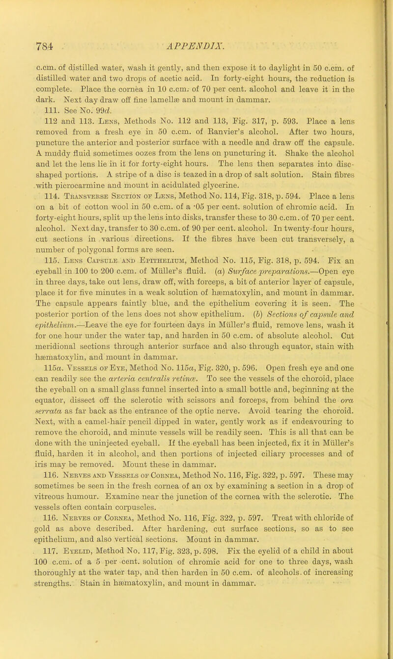 c.cm. of distilled water, wash it gently, and then expose it to daylight in 50 c.cm. of distilled water and two drops of acetic acid. In forty-eight hours, the reduction is complete. Place the cornea in 10 c.cm. of 70 per cent, alcohol and leave it in the dark. Next day draw off line lamellas and mount in dammar. 111. See No. 99d. 112 and 113. Lens, Methods No. 112 and 113, Fig. 317, p. 593. Place a lens removed from a fresh eye in 50 c.cm. of Eanvier’s alcohol. After two hours, puncture the anterior and posterior surface with a needle and draw off the capsule. A muddy fluid sometimes oozes from the lens on puncturing it. Shake the alcohol and let the lens lie in it for forty-eight hours. The lens then separates into disc- shaped portions. A stripe of a disc is teazed in a drop of salt solution. Stain fibres with picrocarmine and mount in acidulated glycerine. 114. Transverse Section of Lens, Method No. 114, Fig. 318, p. 594. Place a lens on a bit of cotton wool in 50 c.cm. of a -05 per cent, solution of chromic acid. In forty-eight hours, split up the lens into disks, transfer these to 30 c.cm. of 70 per cent, alcohol. Next day, transfer to 30 c.cm. of 90 per cent, alcohol. In twenty-four hours, cut sections in various directions. If the fibres have been cut transversely, a number of polygonal forms are seen. 115. Lens Capsule and Epithelium, Method No. 115, Fig. 318, p. 594. Fix an eyeball in 100 to 200 c.cm. of Muller’s fluid, (a) Surface preparations.—Open eye in three days, take out lens, draw off, with forceps, a bit of anterior layer of capsule, place it for five minutes in a weak solution of hiematoxylin, and mount in dammar. The capsule appears faintly blue, and the epithelium covering it is seen. The posterior portion of the lens does not show epithelium, (b) Sections of capsule and epithelium.—Leave the eye for fourteen days in Muller’s fluid, remove lens, wash it for one hour under the water tap, and harden in 50 c.cm. of absolute alcohol. Cut meridional sections through anterior surface and also through equator, stain with hiematoxylin, and mount in dammar. 115a. Vessels of Eye, Method No. 115a, Fig. 320, p. 596. Open fresh eye and one can readily see the arteria centralis retinae. To see the vessels of the choroid, place the eyeball on a small glass funnel inserted into a small bottle and, beginning at the equator, dissect off the sclerotic with scissors and forceps, from behind the ora xerrata as far back as the entrance of the optic nerve. Avoid tearing the choroid. Next, with a camel-hair pencil dipped in water, gently work as if endeavouring to remove the choroid, and minute vessels will be readily seen. This is all that can be done with the uninjected eyeball. If the eyeball has been injected, fix it in Muller's fluid, harden it in alcohol, and then portions of injected ciliary processes and of iris may be removed. Mount these in dammar. 116. Nerves and Vessels of Cornea, Method No. 116, Fig. 322, p. 597. These may sometimes be seen in the fresh cornea of an ox by examining a section in a drop of vitreous humour. Examine near the junction of the cornea with the sclerotic. The vessels often contain corpuscles. 116. Nerves of Cornea, Method No. 116, Fig. 322, p. 597. Treat with chloride of gold as above described. After hardening, cut surface sections, so as to see epithelium, and also vertical sections. Mount in dammar. 117. Eyelid, Method No. 117, Fig. 323, p. 598. Fix the eyelid of a child in about 100 c.cm. of a 5 per cent, solution of chromic acid for one to three days, wash thoroughly at the water tap, and then harden in 50 c.cm. of alcohols, of increasing strengths. Stain in hiematoxylin, and mount in dammar.