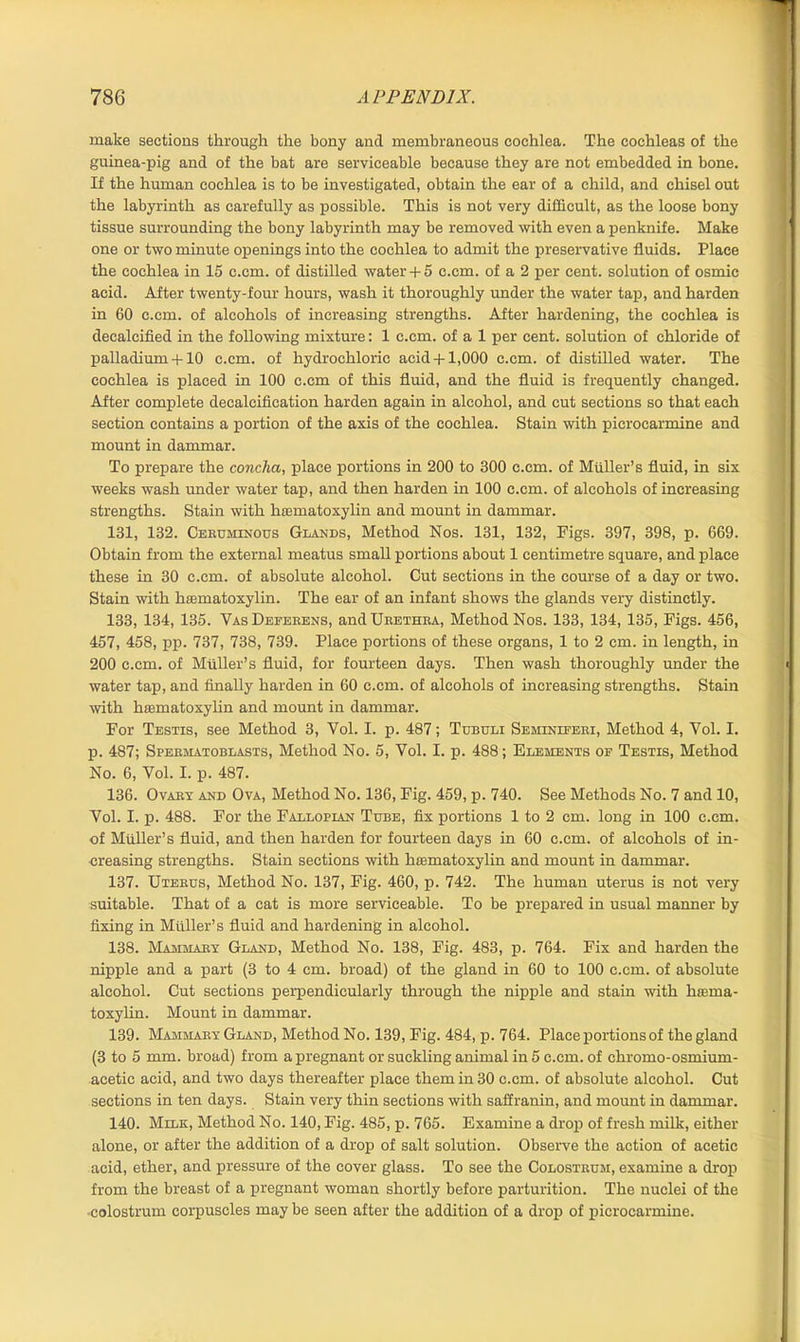 make sections through the bony and membraneous cochlea. The cochleas of the guinea-pig and of the bat are serviceable because they are not embedded in bone. If the human cochlea is to be investigated, obtain the ear of a child, and chisel out the labyrinth as carefully as possible. This is not very difficult, as the loose bony tissue surrounding the bony labyrinth may be removed with even a penknife. Make one or two minute openings into the cochlea to admit the preservative fluids. Place the cochlea in 15 c.cm. of distilled water + 5 c.cm. of a 2 per cent, solution of osmic acid. After twenty-four hours, wash it thoroughly under the water tap, and harden in 60 c.cm. of alcohols of increasing strengths. After hardening, the cochlea is decalcified in the following mixture: 1 c.cm. of a 1 per cent, solution of chloride of palladium+ 10 c.cm. of hydrochloric acid+ 1,000 c.cm. of distilled water. The cochlea is placed in 100 c.cm of this fluid, and the fluid is frequently changed. After complete decalcification harden again in alcohol, and cut sections so that each section contains a portion of the axis of the cochlea. Stain with picrocarmine and mount in dammar. To prepare the concha, place portions in 200 to 300 c.cm. of Muller’s fluid, in six weeks wash under water tap, and then harden in 100 c.cm. of alcohols of increasing strengths. Stain with haematoxylin and mount in dammar. 131, 132. Ceruminous Glands, Method Nos. 131, 132, Figs. 397, 398, p. 669. Obtain from the external meatus small portions about 1 centimetre square, and place these in 30 c.cm. of absolute alcohol. Cut sections in the course of a day or two. Stain with hasmatoxylin. The ear of an infant shows the glands very distinctly. 133, 134, 135. Vas Deferens, and Urethra, Method Nos. 133, 134, 135, Figs. 456, 457, 458, pp. 737, 738, 739. Place portions of these organs, 1 to 2 cm. in length, in 200 c.cm. of Muller’s fluid, for fourteen days. Then wash thoroughly under the water tap, and finally harden in 60 c.cm. of alcohols of increasing strengths. Stain with htematoxylin and mount in dammar. For Testis, see Method 3, Vol. I. p. 487; Tubuli Seminieeri, Method 4, Yol. I. p. 487; Spermatoblasts, Method No. 5, Vol. I. p. 488; Elements oe Testis, Method No. 6, Vol. I. p. 487. 136. Ovary and Ova, Method No. 136, Fig. 459, p. 740. See Methods No. 7 and 10, Vol. I. p. 488. For the Fallopian Tube, fix portions 1 to 2 cm. long in 100 c.cm. of Muller’s fluid, and then harden for fourteen days in 60 c.cm. of alcohols of in- creasing strengths. Stain sections with hasmatoxylin and mount in dammar. 137. Uterus, Method No. 137, Fig. 460, p. 742. The human uterus is not very suitable. That of a cat is more serviceable. To be prepared in usual manner by fixing in Muller’s fluid and hardening in alcohol. 138. Mammary Gland, Method No. 138, Fig. 483, p. 764. Fix and harden the nipple and a part (3 to 4 cm. broad) of the gland in 60 to 100 c.cm. of absolute alcohol. Cut sections perpendicularly through the nipple and stain with ha:ma- toxylin. Mount in dammar. 139. Mammary Gland, Method No. 139, Fig. 484, p. 764. Place portions of the gland (3 to 5 mm. broad) from a pregnant or suckling animal in 5 c.cm. of chromo-osmium- acetic acid, and two days thereafter place them in 30 c.cm. of absolute alcohol. Cut sections in ten days. Stain very thin sections with saffranin, and mount in dammar. 140. Milk, Method No. 140, Fig. 485, p. 765. Examine a drop of fresh milk, either alone, or after the addition of a drop of salt solution. Observe the action of acetic acid, ether, and pressure of the cover glass. To see the Colostrum, examine a drop from the breast of a pregnant woman shortly before parturition. The nuclei of the colostrum corpuscles maybe seen after the addition of a drop of picrocarmine.