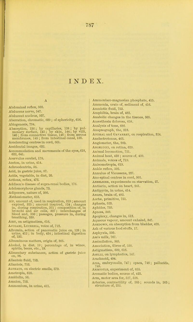 INDEX. A Abdominal reflex, 502. Abducens nerve, 547. Abducent nucleus, 507. Aberration, chromatic, 609 ; of sphericity, 616. Abiogenesis, 734. Absorption, 136 ; by capillaries, 138 ; by pul- monary surface, 145; by skin, 144; by villi, 140 ; from connective tissue, 146 ; from serous membranes, 145 ; from intestinal canal, 13S. Accelerating centres in cord, 501. Accidental images, 632. Accommodation and movements of the eyes, 618, 622, 641. Acervulus cerebri, 178. Aceton, in urine, 414. Achroodextrin, 56. Acid, in gastric juice, 87. Acids, vegetable, in diet, 20. Actions, reflex, 472. Addison’s disease of supra-renal bodies, 176. Adelomorphous glands, 73. Adipocere, nature of, 366. iEsthesiometer, 652. Air, amount of, used in respiration, 319 ; amount expired, 325 ; amount inspired, 324 ; changes in, during respiration, 321; composition of, in bronchi and air cells, 327; interchanges of blood and, 330 ; passages, pressure in, during breathing, 339. Airy, on astigmatism, 616. Ajuoarj, Lucrezia, voice of, 712. Albumin, action of pancreatic juice on, 128; in urine, 412 ; in body, 434; intestinal digestion of, 132. Albuminous matters, origin of, 365. Alcohol, in diet, 19; percentage of, in wines, spirits, beers, etc., 19. Alimentary substances, action of gastric juice on, 96. Allantoic fluid, 763. Allantois, 753. Altiiaos, on electric smells, 579. Ametropia, 618. Amidulin, 66. Amnion, 753. Ammonium, in urine, 411. Ammoniaco-magnesian phosphate, 415. Ammonia, urate of, sediment of, 416. Amniotie fluid, 753. Amphibia, brain of, 4S2. Anabolic changes in the tissues, 365. Ansesthesia dolorosa, 65S. Analysis of tone, 686. Anapnograph, the, 318. An deal and Gavarret, on respiration, 324. Anelectrotonus, 463. Angiometer, the, 260. Angelccci, on retina, 629. Animal locomotion, 721. Animal heat, 438 ; source of, 439. Animals, voices of, 719. Anisometropia, 619. Ankle reflex, 502. Annulus of Vieussens, 227. Ano-spinal centres in cord, 501. Anselmier, experiments on starvation, 27. Antiarin, action on heart, 241. Antipyrin, in urine, 414. Anura, brain of, 482. Aortas, primitive, 751. Aphasia, 523. Aphides, 735. Apnoea, 349. Apoplexy, changes in, 512. Aqueous vapour, amount exhaled, 347. Ashdown, on absorption from bladder, 428. Ash of various food stuffs, 17. Asphyxia, 350. Ass's milk, 767. Assimilation, 363. Association, fibres of, 53S. Astigmatism, 609, 616. Aselli, on lymphatics, 147. Arachnoid, 494. Area, embryonalis, 747; opaea, 748 ; pollucida, 748. Aristotle, experiment of, 655. Aromatic bodies, source of, 423. Arm, motor area for, 527, 528. Arteries, contractility of, 205 ; sounds in, 265 ; structure of, 252.