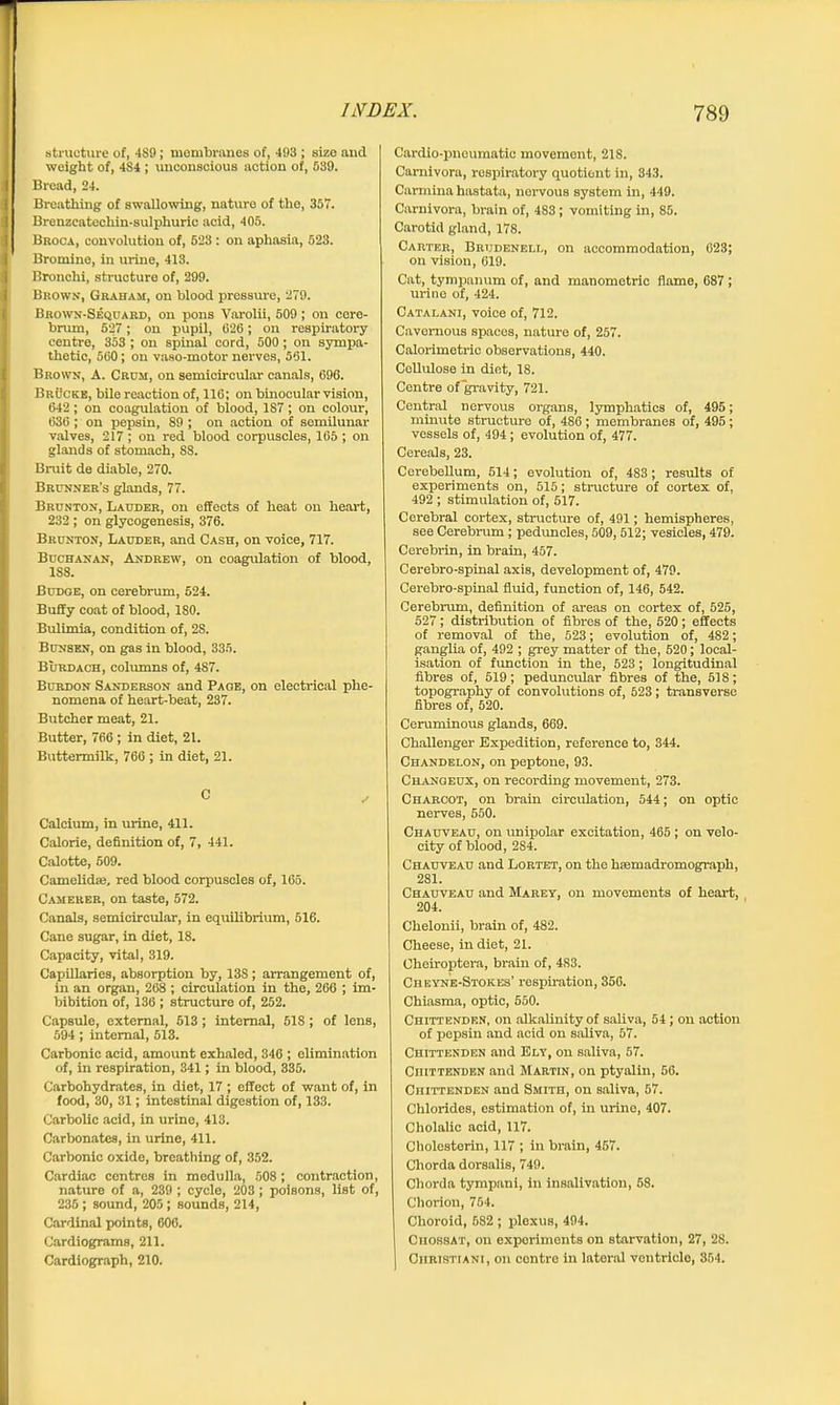 structure of, 4S9; membranes of, 493; size and weight of, 4S4 ; unconscious action of, 539. Bread, 24. Breathing of swallowing, nature of the, 357. Brenzcatechin-sulphurio acid, 405. Broca, convolution of, 523 : on aphasia, 523. Bromine, in urine, 413. Bronchi, structure of, 299. Brown, Graham, on blood pressure, 279. Brown-Sequard, on pons Varolii, 509; on cere- brum, 527; on pupil, 626; on respiratory centre, 353 ; on spinal cord, 500; on sympa- thetic, 560; on vaso-motor nerves, 561. Brown, A. Crum, on semicircular canals, 696. Brucke, bile reaction of, 116; on binocular vision, 642; on coagulation of blood, 1S7; on colour, 636; on pepsin, 89 ; on action of semilunar valves, 217; on red blood corpuscles, 165 ; on glands of stomach, 88. Bruit de diable, 270. Brunner’s glands, 77. Brunton, Lauder, on effects of heat on heart, 232 ; on glycogenesis, 376. Brunton, Lauder, and Cash, on voice, 717. Buchanan, Andrew, on coagulation of blood, 188. Budge, on cerebrum, 524. Buffy coat of blood, 180. Bulimia, condition of, 2S. Bunsen, on gas in blood, 335. Burdach, columns of, 487. Burdon Sanderson and Page, on electrical phe- nomena of heart-beat, 237. Butcher meat, 21. Butter, 766 ; in diet, 21. Buttermilk, 766 ; in diet, 21. Calcium, in urine, 411. Calorie, definition of, 7, 441. Calotte, 509. Camelidse, red blood corpuscles of, 165. Camerer, on taste, 572. Canals, semicircular, in equilibrium, 516. Cane sugar, in diet, 18. Capacity, vital, 319. Capillaries, absorption by, 138; arrangement of, in an organ, 268 ; circulation in the, 266 ; im- bibition of, 136 ; structure of, 252. Capsule, external, 513; internal, 518 ; of lens, 594 ; internal, 513. Carbonic acid, amount exhaled, 346 ; elimination of, in respiration, 341; in blood, 335. Carbohydrates, in diet, 17 ; effect of want of, in food, 30, 31; intestinal digestion of, 133. Carbolic acid, in urine, 413. Carbonates, in urine, 411. Carbonic oxide, breathing of, 352. Cardiac centres in medulla, 508; contraction, nature of a, 239 ; cycle, 203 ; poisons, list of, 235; sound, 205; sounds, 214, Cardinal points, 606. Cardiograms, 211. Cardiograph, 210. Cardio-pneumatic movement, 218. Carnivora, respiratory quotient in, 343. Carmina hastata, nervous system in, 449. Carnivora, brain of, 483 ; vomiting in, 85. Carotid gland, 178. Carter, Brijdenell, on accommodation, 023; on vision, 619. Cat, tympanum of, and manometric flame, 687 ; urine of, 424. Catalani, voice of, 712. Cavernous spaces, nature of, 257. Calorimetric observations, 440. Cellulose in diet, 18. Centre ofgravity, 721. Central nervous organs, lymphatics of, 495; minute structure of, 486 ; membranes of, 495; vessels of, 494; evolution of, 477. Cereals, 23. Cerebellum, 514; evolution of, 483 ; results of experiments on, 515; structure of cortex of, 492 ; stimulation of, 517. Cerebral cortex, structure of, 491; hemispheres, see Cerebrum; peduncles, 509,512; vesicles, 479. Cerebrin, in brain, 457. Cerebro-spinal axis, development of, 479. Cerebro-spinal fluid, function of, 146, 542. Cerebrum, definition of areas on cortex of, 525, 527; distribution of fibres of the, 520 ; effects of removal of the, 523; evolution of, 482; ganglia of, 492 ; grey matter of the, 520; local- isation of function in the, 523; longitudinal fibres of, 519; peduncular fibres of the, 518; topography of convolutions of, 523; transverse fibres of, 520. Ceruminous glands, 669. Challenger Expedition, reference to, 344. Chandelon, on peptone, 93. Changeux, on recording movement, 273. Charcot, on brain circulation, 544; on optic nerves, 550. Chauveau, on unipolar excitation, 465 ; on velo- city of blood, 284. Chauveau and Lortet, on the hsemadromograph, 281. Chauveau and Marey, on movements of heart, 204. Chelonii, brain of, 482. Cheese, in diet, 21. Cheiroptera, brain of, 4S3. Cbeyne-Stokes’ respiration, 356. Chiasma, optic, 650. Chittenden, on alkalinity of saliva, 54; on action of pepsin and acid on saliva, 57. Chittenden and Ely, on saliva, 57. Chittenden and Martin, on ptyalin, 56. Chittenden and Smith, on saliva, 57. Chlorides, estimation of, in urine, 407. Cholalic acid, 117. Cholestorin, 117 ; in brain, 457. Chorda dorsalis, 749. Chorda tympani, in insalivation, 68. Chorion, 754. Choroid, 582 ; plexus, 494. CiiossAt, on experiments on starvation, 27, 28. | Christian!, on centre in lateral ventricle, 354.