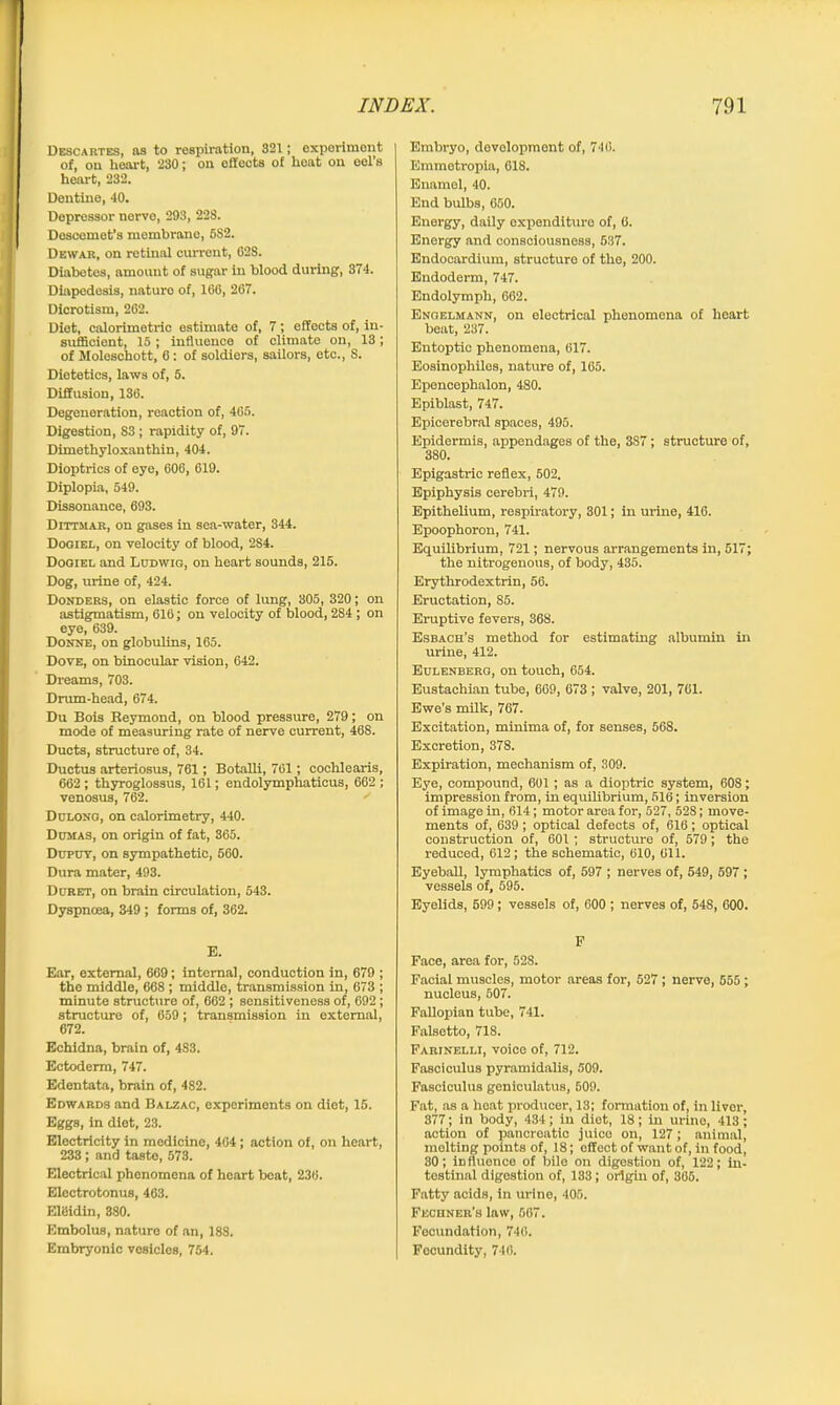 Descartes, as to respiration, 321; experiment of, on heart, 230; on effects of hoat on eel’s heart, 232. Dentine, 40. Depressor nerve, 293, 22S. Descemet’s membrano, 582. Dewar, on retinal current, 628. Diabetes, amount of sugar in blood during, 374. Diapedosis, naturo of, 166, 267. Dicrotism, 262. Diet, calorimetric estimate of, 7; effects of, in- sufficient, 15 ; influence of climate on, 13; of Moleschott, 6: of soldiers, sailors, etc., 8. Dietetics, laws of, 5. Diffusion, 136. Degeneration, reaction of, 465. Digestion, 83 ; rapidity of, 97. Dimethyloxanthin, 404. Dioptrics of eye, 606, 619. Diplopia, 549. Dissonance, 693. Dittmar, on gases in sea-water, 344. Dogiel, on velocity of blood, 2S4. Dogiel and Lodwig, on heart sounds, 215. Dog, urine of, 424. Bonders, on elastic force of lung, 305, 320; on astigmatism, 616; on velocity of blood, 284 ; on eye, 639. Donne, on globulins, 165. Dove, on binocular vision, 642. Dreams, 703. Drum-head, 674. Du Bois Reymond, on blood pressure, 279; on mode of measuring rate of nerve current, 46S. Ducts, structure of, 34. Ductus arteriosus, 761; Botalli, 761; cochlearis, 662 ; thyroglossus, 161; endolymphaticus, 662 ; venosus, 762. ' Dulong, on calorimetry, 440. Dumas, on origin of fat, 365. Duput, on sympathetic, 560. Dura mater, 493. Duret, on brain circulation, 543. Dyspnoea, 349 ; forms of, 362. E. Ear, external, 669; internal, conduction in, 679 ; the middle, 668 ; middle, transmission in, 673 ; minute structure of, 662 ; sensitiveness of, 692 ; structure of, 659 ; transmission in external, 672. Echidna, brain of, 4S3. Ectoderm, 747. Edentata, brain of, 482. Edwards and Balzac, experiments on diet, 15. Eggs, in diet, 23. Electricity in medicine, 464 ; action of, on heart, 233; and taste, 573. Electrical phenomena of hoart beat, 236. Electrotonus, 463. ElBidin, 380. Embolus, nature of an, 188. Embryonic vesicles, 754. Embryo, development of, 740. Emmetropia, 618. Enamel, 40. End bulbs, 650. Energy, daily expenditure of, 6. Energy and consciousness, 537. Endocardium, structure of the, 200. Endoderm, 747. Endolymph, 662. Engelmann, on electrical phenomena of heart beat, 237. Entoptic phenomena, 617. Eosinophilos, nature of, 165. Epencephalon, 480. Epiblast, 747. Epicerebral spaces, 495. Epidermis, appendages of the, 3S7 ; structure of, 380. Epigastric reflex, 602. Epiphysis cerebri, 479. Epithelium, respiratory, 301; in urine, 416. Epoophoron, 741. Equilibrium, 721; nervous arrangements in, 517; the nitrogenous, of body, 435. Erythrodextrin, 56. Eructation, 85. Eruptive fevers, 368. Esbach’s method for estimating albumin in urine, 412. Euleneerg, on touch, 654. Eustachian tube, 669, 673 ; valve, 201, 761. Ewe’s milk, 767. Excitation, minima of, for senses, 568. Excretion, 378. Expiration, mechanism of, 309. Eye, compound, 601 ; as a dioptric system, 608; impression from, in equilibrium, 516; inversion of image in, 614; motor area for, 527, 52S; move- ments of, 639; optical defects of, 616; optical construction of, 601 ; structure of, 579; the reduced, 612 ; the schematic, 610, Oil. Eyeball, lymphatics of, 597 ; nerves of, 549, 597 ; vessels of, 595. Eyelids, 599; vessels of, 600 ; nerves of, 54S, 600. F Face, area for, 528. Facial muscles, motor areas for, 527 ; nerve, 555 ; nucleus, 507. Fallopian tube, 741. Falsetto, 718. Farinelli, voice of, 712. Fasciculus pyramidalis, 509. Fasciculus geniculatus, 609. Fat, as a heat producer, 13; formation of, in liver, 377; in body, 434; in diet, 18; in urine, 413; action of pancreatic juice on, 127; animal, melting points of, 18; effect of want of, in food, 30; influence of bile on digestion of, 122; in- testinal digestion of, 183; origin of, 366. Fatty acids, in urine, 405. Fechner’s law, 567. Fecundation, 746. Focundity, 746.