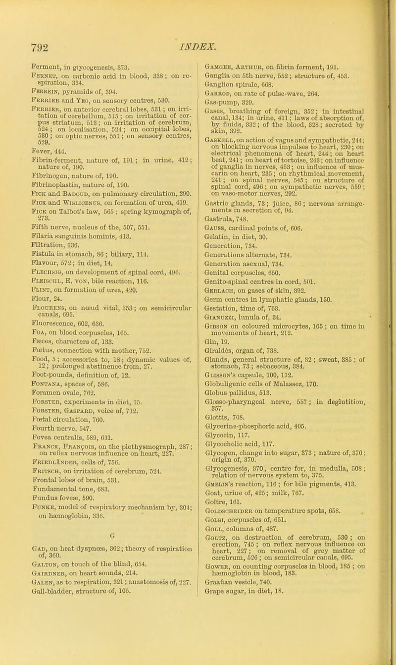 Ferment, in glyeogenesis, 373. Fernet, on carbonic acid in blood, 338; on re- spiration, 334. Ferrein, pyramids of, 394. Perrier and Yko, on sensory centres, 530. Ferrier, on anterior cerebral lobes, 531; on irri- tation of cerebellum, 515 ; on irritation of cor- pus sti-iatum, 513; on irritation of cerebrum, 524 ; on localisation, 524 ; on occipital lobes, 530 ; on optic nerves, 551; on sensory centres, 529. Fever, 444. Fibrin-ferment, nature of, 191 ; in urine, 412; nature of, 190. Fibrinogen, nature of, 190. Fibrinoplastin, nature of, 190. Fiok and Badodd, on pulmonary circulation, 290. Fick and Wislicenus. on formation of urea, 419. Pick on Talbot’s law, 565 ; spring kymograph of, 273. Fifth nerve, nucleus of the, 507, 551. Filaria sanguinis hominis, 413. Filtration, 136. Fistula in stomach, SG ; biliary, 114. Flavour, 572 ; in diet, 14. Flechsig, on development of spinal cord, 496. Flbiscul, E. von, bile reaction, 116. Flint, on formation of urea, 420. Flour, 24. Flourens, on noeud vital, 353; on semicircular canals, 695. Fluorescence, 602, 636. Foa, on blood corpuscles, 165. Faeces, characters of, 133. Foetus, connection with mother, 752. Food, 5; accessories to, 18; dynamic values of, 12 ; prolonged abstinence from, 27. Foot-pounds, definition of, 12. Fontana, spaces of, 586. Foramen ovale, 762. Forster, experiments in diet, 15. Forster, Gaspard, voice of, 712. Foetal circulation, 760. Fourth nerve, 547. Fovea centralis, 589, 631. Franck, Francois, on the plethysmograph, 287; on reflex nervous influence on heart, 227. Friedlander, cells of, 756. Fritsch, on irritation of cerebrum, 524. Frontal lobes of brain, 531. Fundamental tone, 6S3. Fundus foveae, 590. Funke, model of respiratory mechanism by, 304; on haemoglobin, 336. G Gad, on heat dyspnoea, 362; theory of respiration of, 360. Galton, on touch of the blind, 654. Gairdner, on heart sounds, 214. Galen, as to respiration, 321; anastomosis of, 227. Gall-bladder, structure of, 105. Gamgee, Arthur, on fibrin ferment, 191. Ganglia on 5th nerve, 562; structure of, 453. Ganglion spirale, 668. j Garrod, on rate of pulse-wave, 264. Gas-pump, 329. Gases, breathing of foreign, 352; in intestinal canal, 134; in urine, 411 ; laws of absorption of, by fluids, 332; of the blood, 328; secreted by skin, 392. Gaskell, on action of vagus and sympathetic, 244; on blocking nervous impulses to heart, 230; on electrical phenomena of heart, 244; on heart beat, 241; on heart of tortoise, 243; on influence of ganglia in nerves, 453 ; on influence of mus- carin on heart, 235; on rhythmical movement, 241; on spinal nerves, 545; on structure of spinal cord, 496 ; on sympathetic nerves, 559; on vaso-motor nerves, 292. Gastric glands, 73; juice, 86; nervous arrange- ments in secretion of, 94. Gastrula, 748. Gauss, cardinal points of, 606. Gelatin, in diet, 30. Generation, 734. Generations alternate, 734. Generation asexual, 734. Genital corpuscles, 650. Genito-spinal centres in cord, 501. Gerlacu, on gases of skin, 392. Germ centres in lymphatic glands, 150. Gestation, time of, 763. GiAnuzzi, lunula of, 34. Gibson on coloured microcytes, 165 ; on time in movements of heart, 212. Gin, 19. Giraldfcs, organ of, 738. Glands, general structure of, 32 ; sweat, 3S5 ; of stomach, 73 ; sebaceous, 384. Glisson’s capsule, 100, 112. Globuligenie cells of Malassez, 170. Globus pallidus, 513. Glosso-pharyngeal nerve, 557 ; in deglutition, 357. Glottis, 708. Glycerine-phosphoric acid, 405. Glycocin, 117. Glycocholic acid, 117. Glycogen, change into sugar, 373 ; nature of, 370: origin of, 370. Glyeogenesis, 370, centre for, in medulla, 508; relation of nervous system to, 375. Gmelin’s reaction, 116 ; for bile pigments, 413. Goat, urine of, 425; milk, 767. Goitre, 161. Goldscb eider on temperature spots, 65S. Golgi, corpuscles of, 651. Goll, columns of, 4S7. Goltz, on destruction of cerebrum, 530 ; on erection, 745 ; on reflex nervous influence on heart, 227; on removal of grey matter of cerebrum, 526 ; on semicircular canals, 695. Gower, on counting corpuscles in blood, 1S5 ; on luemoglobin in blood, 183. j Graafian vesicle, 740. I Grape sugar, in diet, IS.