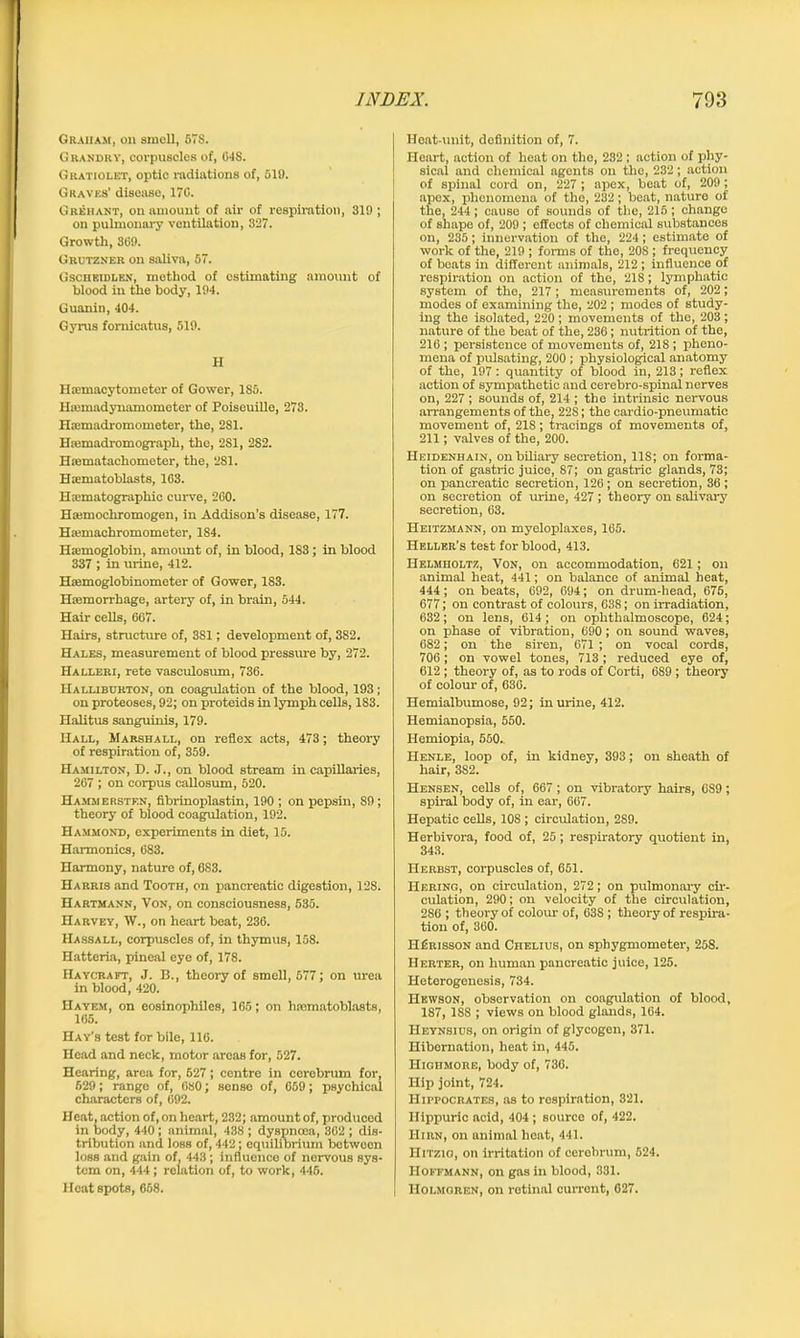 Graiiam, on smell, 57S. Grandry, corpuscles of, (MS. ((ratiolet, optic radiations of, 519. Graves’ disease, 17C. Grehant, on amount of air of respiration, 319 ; on pulmonary ventilation, 327. Growth, 369. Grutzner on saliva, 57. Gscheidlen, mothod of estimating amount of blood in the body, 194. Guanin, 404. Gyrus fomicatus, 519. H Hemacytometer of Gower, 1S5. Hiemadynamometer of Poiseuille, 273. Hiemadromometer, the, 281. Hcemadromograph, the, 2S1, 2S2. Hiematachometer, the, 281. Hematoblasts, 163. Hematographic curve, 260. Haimochromogen, in Addison’s disease, 177. Hemachromometer, 1S4. Hemoglobin, amount of, in blood, 183; in blood 337 ; in urine, 412. Hsemoglobinometer of Gower, 183. Hemorrhage, artery of, in brain, 544. Hair cells, 667. Hairs, structure of, 3S1; development of, 382. Hales, measurement of blood pressure by, 272. Halleri, rete vasculosum, 736. Halliburton, on coagulation of the blood, 193; on proteoses, 92; on proteids in lymph cells, 183. Halitus sanguinis, 179. Hall, Marshall, on reflex acts, 473; theory of respiration of, 359. Hamilton, D. J., on blood stream in capillaries, 267 ; on corpus callosum, 520. Hammersten, fibrinoplastin, 190 ; on pepsin, 89; theory of blood coagulation, 192. Hammond, experiments in diet, 15. Harmonics, 683. Harmony, nature of, 683. Harris and Tooth, on pancreatic digestion, 128. Hartmann, Von, on consciousness, 535. Harvey, W., on heart beat, 236. Hassall, corpuscles of, in thymus, 158. Hatteria, pineal eye of, 178. Haycraft, ,J. B., theory of smell, 577; on urea in blood, 420. Hayem, on eosinophiles, 165; on hiematoblasts, 165. Hay’s test for bile, 116. Head and neck, motor areas for, 527. Hearing, area for, 527; centre in cerebrum for, 629; range of, 680; sense of, 659; psychical characters of, 692. Heat, action of, on heart, 232; amount of, produced in body, 440 ; animal, 438 ; dyspnoea, 362 ; dis- tribution and loss of, 442; equilibrium between loss and gain of, 448; influence of nervous sys- tem on, 444; relation of, to work, 445. Heat spots, 668. Heat-unit, definition of, 7. Heart, action of heat on the, 232 ; action of phy- sical and chemical agents on the, 232; action of spinal cord on, 227 ; apex, beat of, 209 ; apex, phenomena of the, 232; beat, nature of the, 244; cause of sounds of the, 215; change of shape of, 209 ; effects of chemical substances on, 235; innervation of the, 224; estimate of work of the, 219 ; forms of the, 208 ; frequency of beats in different animals, 212 ; influence of respiration on action of tho, 218; lymphatic system of the, 217; measurements of, 202; modes of examining the, 202 ; modes of study- ing the isolated, 220 ; movements of the, 203 ; nature of the beat of the, 236; nutrition of the, 216 ; persistence of movements of, 218 ; pheno- mena of pulsating, 200 ; physiological anatomy of the, 197: quantity of blood in, 213; reflex action of sympathetic and cerebro-spinal nerves on, 227 ; sounds of, 214 ; the intrinsic nervous arrangements of the, 228; the cardio-pneumatic movement of, 218; tracings of movements of, 211; valves of the, 200. Heidenhain, on biliary secretion, 11S; on forma- tion of gastric juice, 87; on gastric glands, 73; on pancreatic secretion, 126 ; on secretion, 36 ; on secretion of urine, 427; theory on salivary secretion, 63. Heitzmann, on myeloplaxes, 165. Heller’s test for blood, 413. Helmholtz, Von, on accommodation, 621; on animal heat, 441; on balance of animal heat, 444; on beats, 692, 694; on drum-head, 675, 677; on contrast of colours, 638; on irradiation, 632; on lens, 614; on ophthalmoscope, 624; on phase of vibration, 690 ; on sound waves, 682; on the siren, 671 ; on vocal cords, 706; on vowel tones, 713; reduced eye of, 612 ; theory of, as to rods of Corti, 689 ; theory of colour of, 636. Hemialbumose, 92; in urine, 412. Hemianopsia, 550. Hemiopia, 550., Henle, loop of, in kidney, 393; on sheath of hair, 382. Hensen, cells of , 667; on vibratory hairs, 689; spiral body of, in ear, 667. Hepatic cells, 10S ; circulation, 2S9. Herbivora, food of, 25; respiratory quotient in, 343. Herbst, corpuscles of, 651. Hering, on circulation, 272; on pulmonary cir- culation, 290; on velocity of the circulation, 286 ; theory of colour of, 63S ; theory of respira- tion of, 360. IICrisson and Chelius, on sphygmometer, 258. Herter, on human pancreatic juice, 125. Heterogenesis, 734. Hewson, observation on coagulation of blood, 187, 188 ; views on blood glands, 164. Heynsius, on origin of glycogen, 371. Hibernation, heat in, 445. Highmore, body of, 736. Hip joint, 724. Hippocrates, as to respiration, 821. Ilippuric acid, 404; source of, 422. Hirn, on animal heat, 441. Hitzio, on irritation of cerebrum, 524. Hoffmann, on gas in blood, 331. Holmgren, on retinal current, 627.