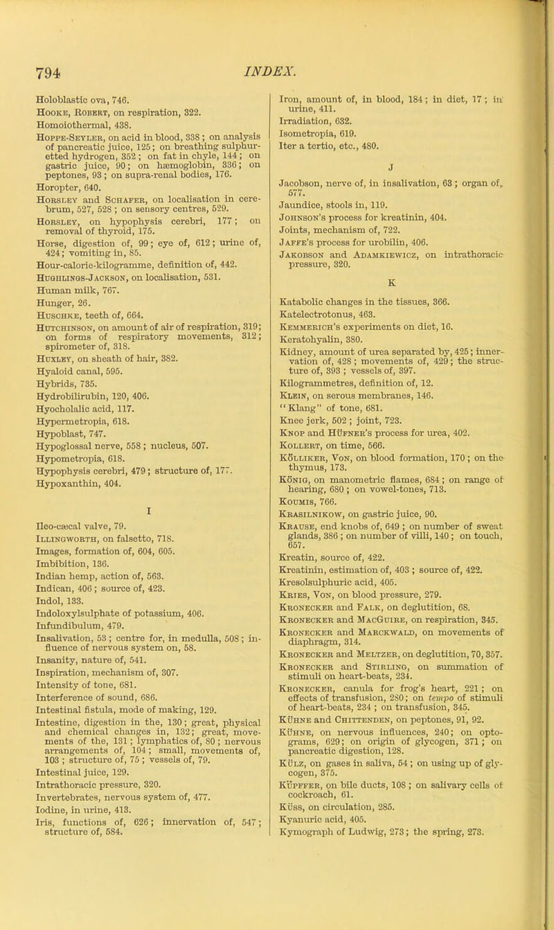 Holoblastic ova, 746. Hooke, Robert, on respiration, 322. Homoiothermal, 438. Hoppe-Seyler, on acid in blood, 338 ; on analysis of pancreatic juice, 125; on breathing sulphur- etted hydrogen, 352 ; on fat in chyle, 144; on gastric juice, 90; on haemoglobin, 336; on peptones, 93 ; on supra-renal bodies, 176. Horopter, 640. Horsf.ey and Schafer, on localisation in cere- brum, 527, 528 ; on sensory centres, 529. Horsley, on hypophysis cerebri, 177; on removal of thyroid, 175. Horse, digestion of, 99; eye of, 612; urine of, 424; vomiting in, 85. Hour-calorie-kilogramme, definition of, 442. Hughlings-Jackson, on localisation, 531. Human milk, 767. Hunger, 26. Huschke, teeth of, 664. Hutchinson, on amount of air of respiration, 319; on forms of respiratory movements, 312; spirometer of, 318. Huxley, on sheath of hair, 3S2. Hyaloid canal, 595. Hybrids, 735. Hydrobilirubin, 120, 406. Hyocholalic acid, 117. Hypermetropia, 618. Hypoblast, 747. Hypoglossal nerve, 558; nucleus, 507. Hypometropia, 618. Hypophysis cerebri, 479; structure of, 177. Hypoxanthin, 404. I fleo-ca;cal valve, 79. Illingworth, on falsetto, 718. Images, formation of, 604, 605. Imbibition, 136. Indian hemp, action of, 563. Indican, 406 ; source of, 423. Indol, 133. Indoloxylsulphate of potassium, 406. Infundibulum, 479. Insalivation, 53; centre for, in medulla, 508; in- fluence of nervous system on, 58. Insanity, nature of, 541. Inspiration, mechanism of, 307. Intensity of tone, 681. Interference of sound, 6S6. Intestinal fistula, mode of making, 129. Intestine, digestion in the, 130; great, physical and chemical changes in, 132; great, move- ments of the, 131; lymphatics of, 80 ; nervous arrangements of, 104; small, movements of, 103 ; structure of, 75 ; vessels of, 79. Intestinal juice, 129. Intrathoracic pressure, 320. Invertebrates, nervous system of, 477. Iodine, in urine, 413. Iris, functions of, 626; innervation of, 547; structure of, 584. Iron, amount of, in blood, 184; in diet, 17; in urine, 411. Irradiation, 632. Isometropia, 619. Iter a tertio, etc., 480. J Jacobson, nerve of, in insalivation, 63 ; organ of, 577. Jaundice, stools in, 119. Johnson’s process for kveatinin, 404. Joints, mechanism of, 722. Jaffe’s process for urobilin, 406. Jakobson and Adamkiewicz, on intrathoracic pressure, 320. K Katabolic changes in the tissues, 366. Katelectrotonus, 463. Kemmerich’s experiments on diet, 16. Keratohyalin, 380. Kidney, amount of urea separated by, 425; inner- vation of, 428; movements of, 429; the struc- ture of, 393 ; vessels of, 397. Kilogrammetres, definition of, 12. Klein, on serous membranes, 146. “Klang of tone, 681. Knee jerk, 502 ; joint, 723. Knop and Hufner’s process for urea, 402. Kollert, on time, 566. Kolliker, Von, on blood formation, 170 ; on the thymus, 173. Konig, on manometric flames, 6S4 ; on range of hearing, 680 ; on vowel-tones, 713. Koumis, 766. Krasilnikow, on gastric juice, 90. Krause, end knobs of, 649 ; on number of sweat glands, 386 ; on number of villi, 140; on touch, 657. Kreatin, source of, 422. Kreatinin, estimation of, 403 ; source of, 422. Kresolsulphuric acid, 405. Kries, Von, on blood pressure, 279. Kronecker and Falk, on deglutition, 6S. Kronecker and MacGuire, on respiration, 345. Kronecker and Marckwald, on movements of diaphragm, 314. Kronecker and Meltzer, on deglutition, 70,357. Kronecker and Stirling, on summation of stimuli on heart-beats, 234. Kronecker, canula for frog’s heart, 221 ; on effects of transfusion, 2S0; on tempo of stimuli of heart-beats, 234 ; on transfusion, 345. Kuhne and Chittenden, on peptones, 91, 92. Kuhne, on nervous influences, 240; on opto- grams, 629; on origin of glycogen, 371; on pancreatic digestion, 128. Kulz, on gases in saliva, 54; on using up of gly- cogen, 375. Kupffer, on bile ducts, 10S ; on salivary cells of cockroach, 61. Kuss, on circulation, 285. Kyanuric acid, 405. Kymograph of Ludwig, 273; the spring, 273.