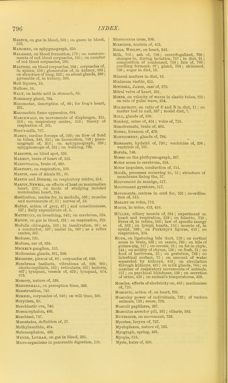 Magnus, on gas in blood, 331; on gases in blood, 333. Mahomed, on sphygmograph, 269. Malassez, on blood formation, 170 ; on measure- ments of red blood corpuscles, 165 ; on number of red blood corpuscles, 186. Malpighi, on blood corpuscles, 164; corpuscles of, in spleen, 159 ; glomerulus of, in kidney, 393 ; on structure of lung, 322 ; on sweat glands, 386; pyramids of, in kidney, 393. Malt liquors, 19. Maltose, 56. Maly, on lactic acid in stomach, SS. Mammary gland, 764. Manometer, description of, 60; for frog’s heart, 221. Manometric flame apparatus, 6S4. Marckwald, on movements of diaphragm, 315, 316; on respiratory centre, 353; theory of respiration of, 361. Mare's milk, 767. Marey, cardiac forceps of, 220; on flow of fluid in tubes, 249, 251; on locomotion, 728; pneu- mograph of, 313; on sphygmograph, 259 ; sphygmoscope of, 2S1; on walking, 730. Mariotte, on blind spot, 630. Marmot, beats of heart of, 223. Marsupialia, brain of, 482. Martigny, on i-espiration, 330. Martin, ease of Alexis St., 86. Martin and Booker, on inspiratory centre, 354. Martin, Newell, on effects of heat on mammalian heart, 232; on mode of studying isolated mammalian heart, 224. Mastication, centre for, in medulla, 508 ; muscles and movements of, 52 ; nerves of, 53. Matter, action of grey, 471 ; and consciousness, 537 ; daily expenditure of, 5. Matteucci, on breathing, 342; on cerebmm, 524. Mayow, on gas hi blood, 331: on respiration, 322. Medulla oblongata, 503; in insalivation, 60; as a conductor, 507; nuclei in, 507 ; as a i-eflex centre, 507. Medusse, 735. Medusa, ear of, 059. Meckel’s ganglion, 553. Meibomian glands, 391, 599. Meissner, plexus of, 82 ; corpuscles of, 649. Membrana basilaris, vibrations of, 690, 665; chorio-capillaris, 582 ; reticularis, 667; tectoria, 667; tympani, vessels of, 670; tympani, 674, 678. Memory, natui-e of, 53S. Mendenhall, on perception time, 566. Menstruation, 743. Merkel, corpuscles of, 648; on will time, 566. Merycism, 85. Meroblastic ova, 746. Mesencephalon, 480. Mesoblast, 747. Mesostates, definition of, 37. Methylxanthin, 404. Metencephalon, 480. Meyer, Lothar, on gas in blood, 335. Micro-organisms in pancreatic digestion, 12S. Micrococcus ureie, 399. Miesciier, nuclein of, 455. Mills, Wesley, on heart, 243. Milk, 765 ; ash of, 766 ; centrifugalized, 766; changes in, during lactation, 767 ; in diet, 21 ; composition Of condensed, 768 ; fats of, 766; curdling ferment, 97 ; gland, 764 ; skimmed, 766 ; sugar in diet, 18. Mineral matters in diet, 16. Minimum visible, 615. Mitchell, James, case of, 579. Mitral valve of heart, 201. Moens, on velocity of waves in elastic tubes, 252 ; on rate of pulse wave, 264. Moleschott, on ratio of C and N in diet, 11 ; on matter lost in nail, 387 ; model diet, 7. Moll, glands of, 599. Monkey, urine of, 424 ; voice of, 719. Monotremata, brain of, 4S2. Monro, foramen of, 479. Montgomery, glands of, 764. Morgagni, hydatid of, 738; ventricles of, 298 ; ventricle of, 707. Morula, 746. Mosso on the plethysmograph, 287. Motor areas in cerebrum, 524. Motor impulses, conduction of, 514. Mouth, processes occurring in, 51; structure of membrane lining the, 37. Mouvement de manage, 517. Mouvement gyratoire, 517. Movements, centres in cord for, 501; co-ordina- tion of, 515. Mozart on voice, 712. Mucus, in urine, 413, 416. Muller, ciliai-y muscle of, 584; experiment on heart and respii-ation, 219 ; on falsetto, 718 ; fibres of, in retina, 5S6 ; law of specific energy of, 562 ; on lymph hearts, 156; muscle of, in eyelid, 599; on Purkinje’s figui-es, 618; on respiration, 334. Munk, on ligaturing bile duct, 119 ; on cortical areas in brain, 530; on casein, 766; on bile of guinea-pig, 117 ; on cereals, 23 ; on fat in chyle, 144 ; on acidity of chyme, 130 ; on flesh, 21; on food of herbivora, 25; on gestation, 763; on intestinal surface, 75 ; on amount of water separated by kidneys, 418; on circxdation through kidneys, 425; on milk glands, 764; on number of respiratory movements of animals, 317 ; on psychical blindness, 530 ; on secretion of urine, 428 ; on animal's temperatures, 438. Muscles, effects of electricity on, 465; mechanism of, 725. Muscarin, action of, on heai-t, 231. Muscular power of individuals, 732 ; of various animals, 733 ; sense, 702. Musculi papillares, 207. Musculus arrector pili, 3S1; ciliaris, 5S3. Muybridge, on movement, 732. Mycetes, larynx of, 707. Myeloplaxes, nature of, 165. Myograph, spring, 46S. Myopia, 618. Mysis, hairs of, 689.