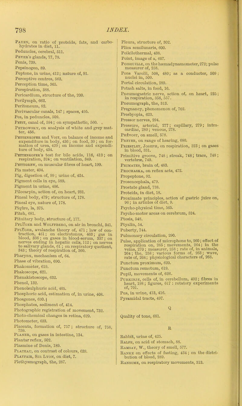 Payen, on ratio of proteids, fats, and carbo- hydrates in diet, 11. Peduncles, cerebral, 511. Peyer’s glands, 77, 78. Penis, 739. Pepsinogen, 89. Peptone, in urine, 412; nature of, 91. Perceptive centres, 563. Perception time, 565. Perspiration, 3S8. Pericardium, structure of the, 200. Perilymph, 662. Peritoneum, S2. Perivascular canals, 147 ; spaces, 495. Pes, in peduncles, 509. Petit, canal of, 594; on sympathetic, 560. . Petrowsky, on analysis of white and grey mat- ter, 456. Pettenkofer and Voit, on balance of income and expenditure in body, 436; on food, 30 ; on for- mation of urea, 420; on income and expendi- ture of body, 434. Pettenkofer’s test for bile acids, 116, 413; on respiration, 324; on ventilation, 349. Pettigrew, on muscular fibres of heart, 199. Pia mater, 494. Pig, digestion of, 99 ; urine of, 424. Pigment cells in eye, 589. Pigment in urine, 406. Pilocarpin, action of, on heart, 231. Pineal body, 479; structure of, 178. Pineal eye, nature of, 178. Piqflre, la, 375. Pitch, 681. Pituitary body, structure of, 177. Pfluger and Wolffberg, on air in bronchi, 341. Pfluger, avalanche theory of, 471; law of con- traction, 461; on electrotonus, 463; gas in blood, 336 ; on gases in blood-serum, 337; on nerves ending in hepatic cells, 112 ; on nerves to salivary glands, 61 ; on respiratory quotient, 343 ; theory of respiration of, 360. Pharynx, mechanism of, 64. Phase of vibration, 690. Phakometer, 619. Phakoscope, 621. Phenakistoscope, 632. Phenol, 132. Phenolsulphuric acid, 405. Phosphoric acid, estimation of, in urine, 408. Phosgenes, 630.1 Phosphates, sediment of, 414. Photographic registration of movement, 732. Photo-chemical changes in retina, 629. Photometer, 633. Placenta, formation of, 757; structure of, 75S, 759. Planer, on gases in intestine, 134. Plantar reflex, 502. Plasmine of Denis, 189. Plateau, on contrast of colours, 639. Playfair, Sir Lyon, on diet, 7. Plethysmograph, the, 2S7. Pleura, structure of, 302. Plica semilunaris, 600. Poikilothermal, 438. Point, image of a, 607. Poiseuille, on the luemadynamometer, 272; pulse measurer of, 258. Pons Varolii, 508, 4S0; as a conductor, 509 ; nuclei in, 609. Portal circulation, 289. Potash salts, in food, 16. Pneumogastrie nerve, action of, on heart, 225; in respiration, 358, 557. Pneumograph, the, 313. Pregnancy, phenomenon of, 762. Presbyopia, 623. Pressor nerves, 294. Pressure, arterial, 277; capillary, 279; intra- cardiac, 280; venous, 278. Provost, on smell, 578. Preyer, on range of hearing, 680. Priestley, Joseph, on respiration, 323; on gases in blood, 331. Primitive groove, 748; streak, 748; trace, 74S; vertebrae, 749. Primates, brain of, 4S3. Prochaska, on reflex acts, 472. Propeptone, 92. Prosencephala, 479. Prostate gland, 738. Proteids, in diet, 18. Proximate principles, action of gastric juice on, 96; in articles of diet, 9. Psycho-physical time, 565. Psycho-motor areas on cerebrum, 524. Ptosis, 548. Ptyalin, 54. Puberty, 744. Pulmonary circulation, 290. Pulse, application of microphone to, 260; effect of respiration on, 265; movements, 264; in the veins, 270; measurer, 25S ; rate of, in animals, 264; the, 258; various forms of, 263; wave, rate of, 264; physiological characters of, 263. Punctum proximum, 620. Punctum remotum, 619. Pupil, movements of, 626. Purkinje, cells of, in cerebellum, 492; fibres in heart, 198; figures, 617 : rotatory experiments of, 701. Pus, in urine, 413, 416. Pyramidal tracts, 497. Q Quality of tone, 681. R Rabbit, urine of, 425. Ralfe, on acid of stomach, SS. Ramsay, W., theory of smell, 577. Ranke on effects of fasting, 434; on the distri- bution of blood, 2S9. Ransome, on respiratory movements, 313.