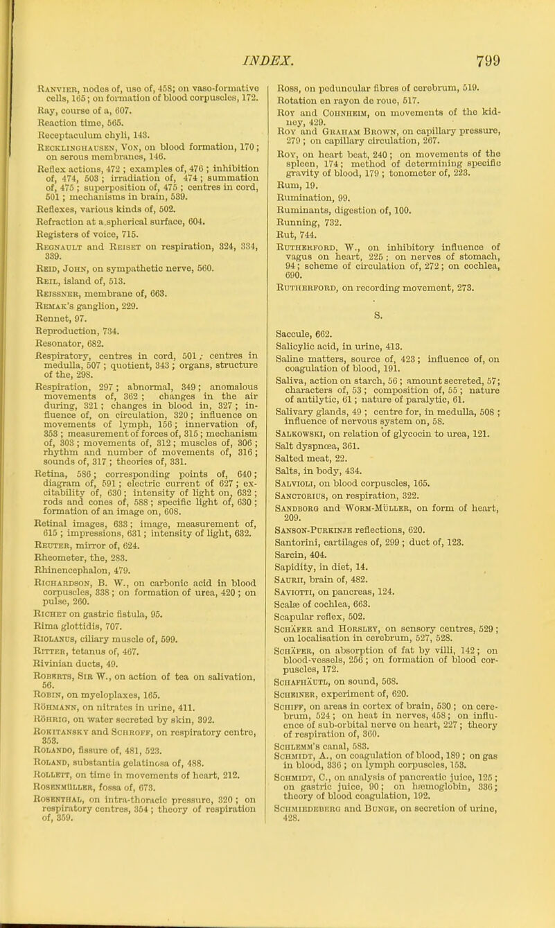 Ranvier, nodes of, use of, 458; on vaso-formative cells, 1(55; on formation of blood corpuscles, 172. Ray, course of a, 607. Reaction time, 565. Receptaculum chyli, 143. Recklinghausen, Von, on blood formation, 170; on serous membranes, 146. Reflex actions, 472 ; examples of, 476 ; inhibition of, 474, 503 ; irradiation of, 474; summation of, 475 ; superposition of, 475 ; centres in cord, 501 ; mechanisms in brain, 539. Reflexes, various kinds of, 502. Refraction at a.spherical surface, 604. Registers of voice, 715. Regnault and Reiset on respiration, 324, 334, 339. Reid, John, on sympathetic nerve, 560. Rbil, island of, 513. Reissner, membrane of, 663. Remak’s ganglion, 229. Rennet, 97. Reproduction, 734. Resonator, 682. Respiratory, centres in cord, 501 ,• centres in medulla, 507 ; quotient, 343 ; organs, structure of the, 29S. Respiration, 297 ; abnormal, 349; anomalous movements of, 362 ; changes in the air during, 321; changes in blood in, 327; in- fluence of, on circulation, 320; influence on movements of lymph, 156; innervation of, 353 ; measurement of forces of, 315; mechanism of, 303 ; movements of, 312; muscles of, 306 ; rhythm and number of movements of, 316; sounds of, 317 ; theories of, 331. Retina, 5S6; corresponding points of, 640; diagram of, 591 ; electric current of 627 ; ex- citability of, 630; intensity of light on, 632 ; rods and cones of, 588; specific light of, 630; formation of an image on, 608. Retinal images, 633; image, measurement of, 615 ; impressions, 631; intensity of light, 632. Reuter, mirror of, 624. Rheometer, the, 283. Rhinencephalon, 479. Richardson, B. VV., on carbonic acid in blood corpuscles, 338 ; on formation of urea, 420 ; on pulse, 260. Richet on gastric fistula, 95. Rima glottidis, 707. Riolanus, ciliary muscle of, 599. Ritter, tetanus of, 467. Rivinian ducts, 49. Roberts, Sir W., on action of tea on salivation, 56. Robin, on myeloplaxes, 165. ROrmann, on nitrates in urine, 411. 1 toiirio, on water secreted by skin, 392. Rokitansky and Schroff, on respiratory centro, 353. Rolando, fissure of, 481, 523. Roland, substantia gelatinosa of, 488. Rollett, on time in movements of heart, 212. RosenmUller, fossa of, 673. Rosenthal, on intra-thoracic pressuro, 820 ; on respiratory centres, 354 ; theory of respiration of, 359. Ross, on poduncular fibres of cerebrum, 519. Rotation en rayon de roue, 517. Roy and Cohniieim, on movements of the kid- ney, 429. Roy and Graham Brown, on capillary pressure, 279 ; on capillary circulation, 267. Roy, on heart beat, 240; on movements of the spleen, 174; method of determining specific gravity of blood, 179 ; tonometer of, 223. Rum, 19. Rumination, 99. Ruminants, digestion of, 100. Running, 732. Rut, 744. Rutherford, W., on inhibitory influence of vagus on heart, 225 ; on nerves of stomach, 94; scheme of circulation of, 272; on cochlea, 690. Rutherford, on recording movement, 273. S. Saccule, 662. Salicylic acid, in urine, 413. Saline matters, source of, 423; influence of, on coagulation of blood, 191. Saliva, action on starch, 56 ; amount secreted, 57; characters of, 53 ; composition of, 55 ; nature of antilytic, 61; nature of paralytic, 61. Salivary glands, 49 ; centre for, in medulla, 508 ; influence of nervous system on, 58. Salkowski, on relation of glycocin to urea, 121. Salt dyspncea, 361. Salted meat, 22. Salts, in body, 434. Salvioli, on blood corpuscles, 165. Sanctorius, on respiration, 322. Sandborg and Worm-Muller, on form of heart, 209. Sanson-Purkin.te reflections, 620. Santorini, cartilages of, 299 ; duct of, 123. Sarcin, 404. Sapidity, in diet, 14. Saurii, brain of, 482. Saviotti, on pancreas, 124. Seal® of cochlea, 663. Scapular reflex, 502. Schafer and Horsley, on sensory centres, 529; on localisation in cerebrum, 527, 528. Schafer, on absorption of fat by villi, 142; on blood-vessels, 256; on formation of blood cor- puscles, 172. Schafiiautl, on sound, 568. ScuKiNER, experiment of, 620. Sciiiff, on areas in cortex of brain, 530 ; on cere- brum, 624 ; on heat in nerves, 46S; on influ- ence of sub-orbital nerve on heart, 227; theory of respiration of, 360. Sohlemm’b canal, 683. Schmidt, A., on coagulation of blood, 1S9 ; on gas in blood, 330 ; on lymph corpuscles, 163. Schmidt, C., on analysis of pancreatic juice, 125 ; on gastric juice, 90; on hteinoglobin, 336; theory of blood coagulation, 192. Schmiedebkrg and Bunge, on secretion of urine, 428.