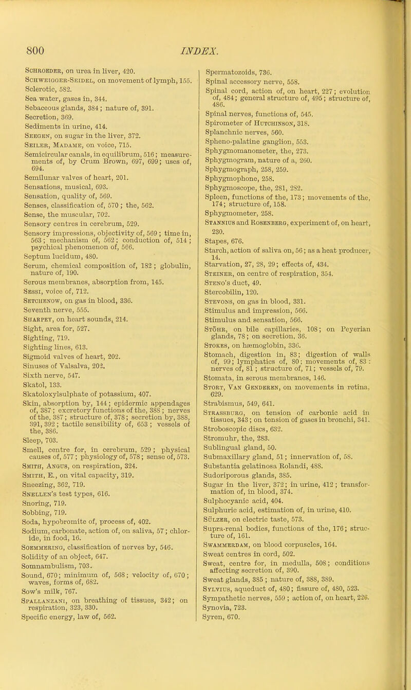 Schroeder, on urea in liver, 420. Schweigger-Seidel, on movement of lymph, 155. Sclerotic, 5S2. Sea water, gases in, 344. Sebaceous glands, 384; nature of, 391. Secretion, 369. Sediments in urine, 414. Seeqen, on sugar in the liver, 372. Seiler, Madame, on voice, 715. Semicircular canals, in equilibrum, 516; measure- ments of, by Crum Brown, 697, 699; uses of, 694. Semilunar valves of heart, 201. Sensations, musical, 693. Sensation, quality of, 569. Senses, classification of, 570 ; the, 562. Sense, the muscular, 702. Sensory centres in cerebrum, 529. Sensory impressions, objectivity of, 569 ; time in, 563; mechanism of, 562; conduction of, 514 ; psychical phenomenon of, 566. Septum lucidum, 4S0. Serum, chemical composition of, 182 ; globulin, nature of, 190. Serous membranes, absorption from, 145. Sessi, voice of, 712. Setcuenow, on gas in blood, 336. Seventh nerve, 555. Sharpet, on heart sounds, 214. Sight, area for, 527. Sighting, 719. Sighting lines, 613. Sigmoid valves of heart, 202. Sinuses of Valsalva, 202. Sixth nerve, 547. Skatol, 133. Skatoloxylsulphate of potassium, 407. Skin, absorption by, 144 ; epidermic appendages of, 3S7 ; excretory functions of the, 38S ; nerves of the, 3S7; structure of, 378; secretion by, 3SS, 391, 392; tactile sensibility of, 653 ; vessels of the, 386. Sleep, 703. Smell, centre for, in cerebrum, 529; physical causes of, 577; physiology of, 578; sense of, 573. Smith, Angus, on respiration, 324. Smith, E., on vital capacity, 319. Sneezing, 362, 719. Snellen’s test types, 616. Snoring, 719. Sobbing, 719. Soda, hypobromite of, process of, 402. Sodium, carbonate, action of, on saliva, 57; chlor- ide, in food, 16. Soemmering, classification of nerves by, 546. Solidity of an object, 647. Somnambulism, 703. Sound, 670; minimum of, 568; velocity of, 670 ; waves, forms of, 682. Sow's milk, 767. Spallanzani, on breathing of tissues, 342; on respiration, 323, 330. Specific energy, law of, 562. Spormatozoids, 730. Spinal accessory nerve, 558. Spinal cord, action of, on heart, 227; evolution of, 484; general structure of, 495; structure of, 486. Spinal nerves, functions of, 545. Spirometer of Hutchinson, 31S. Splanchnic nerves, 560. Spheno-palatine ganglion, 553. Sphygmomanometer, the, 273. Sphygmogram, nature of a, 260. Spbygmograph, 258, 259. Sphygmophone, 258. Sphygmoscope, the, 281, 2S2. Spleen, functions of the, 173; movements of the, 174; structure of, 158. Sphygmometer, 258. Stannius and Rosenberg, experiment of, on heart, 230. Stapes, 676. Starch, action of saliva on, 56; as a heat produce)-, 14. Starvation, 27, 28, 29; effects of, 434. Steiner, on centre of respiration, 354. Steno’s duct, 49. Stercobilin, 120. Stevons, on gas in blood, 331. Stimulus and impression, 566. Stimulus and sensation, 566. Stohr, on bile capillaries, 108; on Peyerian glands, 78; on secretion, 36. Stokes, on hsemoglobin, 336. Stomach, digestion in, 83; digestion of walls of, 99; lymphatics of, SO; movements of, 83 : nerves of, 81 ; structure of, 71; vessels of, 79. Stomata, in serous membranes, 146. Stort, Van Genderen, on movements in retina. 629. Strabismus, 549, 641. Strassburg, on tension of carbonic acid in tissues, 343; on tension of gases in bronchi, 341. Stroboscopic discs, 632. Stromuhr, the, 283. Sublingual gland, 50. Submaxillary gland, 51; innervation of, 5S. Substantia gelatinosa Rolandi, 48S. Sudoriporous glands, 385. Sugar in the liver, 372; in urine, 412 ; transfor- mation of, in blood, 374. Sulphocyanic acid, 404. Sulphuric acid, estimation of, in urine, 410. Sulzer, on electric taste, 573. Supra-renal bodies, functions of the, 176; struc- ture of, 161. Swammerdam, on blood corpuscles, 164. Sweat centres in cord, 602. Sweat, centre for, in medulla, 508; conditions affecting secretion of, 390. Sweat glands, 3S5 ; nature of, 38S, 3S9. Sylvius, aqueduct of, 4S0; fissure of, 480, 523. Sympathetic nerves, 559 ; action of, on heart, 226. Synovia, 723. Syren, 670.