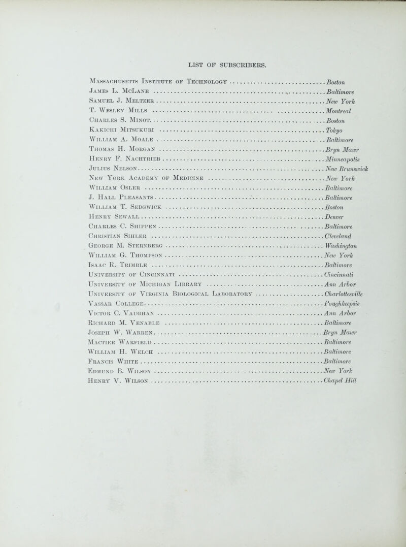 Massachusetts Institute of Technology Boston James L. McLane Baltimore Samuel J. Meltzer New York, T. Wesley Mills Montreal Charles S. Minot Boston Kakichi Mitsukuri Tokyo William A. Moale Baltimore Thomas H. Morgan Bryn Mawr Henry F. Nachtrieb ...Minneapolis Julius Nelson New Brunswick New York Academy of Medicine New York William Osler Baltimore J. Hall Pleasants Baltimore William T. Sedgwick Boston Henry Sewall Denver Charles C. Shippen Baltimore Christian Sihler Cleveland George M. Sternberg Washington William G. Thompson New York Isaac R. Trimble Baltimore University of Cincinnati Cincinnati University of Michigan Library Ann Arbor University of Virginia Biological Laboratory Charlottesville Vassar College Poughkeepsie Victor C. Vaughan Ann Arbor Richard M. Venable Baltimore Joseph W. Warren Bryn Mawr Mactier Warfield Baltimore William H. Welch Baltimore Francis White Baltimore Edmund B. Wilson New York Henry V. Wilson Chapel Hill