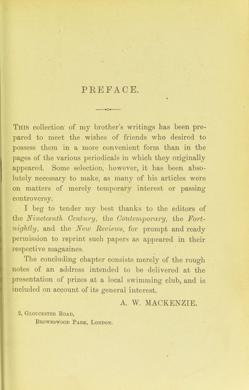PEEFACE. This collection of my brother's writings has been pre- pared to meet the wishes of friends who desired to possess them in a more convenient form than in the pages of the various periodicals in which they originally appeared. Some selection, however, it has been abso- lutely necessary to make, as many of his articles were on matters of merely temporary interest or passing controversy. I beg to tender my best thanks to the editors of the Nineteenth Century, the Contemporary, the Fort- nightly, and the New Revieivs, for prompt and ready permission to reprint such papers as appeared in their respective magazines. The concluding chapter consists merely of the rough notes of an address intended to be delivered at the presentation of prizes at a local swimming club, and is included on account of its general interest. A. W. MACKENZIE. 2, Gloucester Koad, Brownswood Park, London.