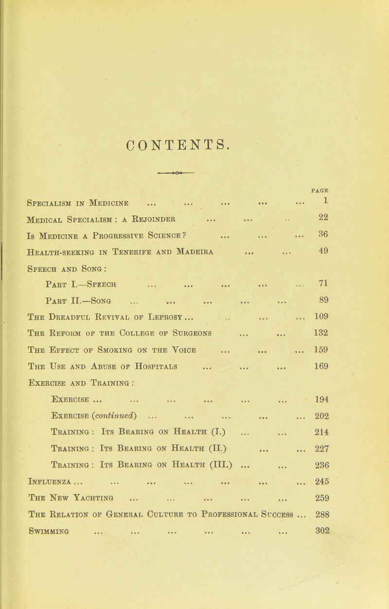 CONTENTS. PAGE Specialism in Medicine ... ... ... ••• ••• 1 Medical Specialism: a Kejoindeb ... ... 22 Is Medicine a Progressive Science? ... ... ... 36 Health-seeking in Teneripe and Madeira ... ... 49 Speech and Song: Part I.—Speech ... ... ... ... .. 71 Part II.—Song ... ... ... ... ... 89 The Dreadful Eevival of Leprosy... .. ... ... 109 The Reform of the College of Surgeons ... ... 132 The Effect of Smoking on the Voice ... ... ... 159 The Use and Abuse of Hospitals ... ... ... 169 Exercise and Training : Exercise ... ... ... ... ... ... 194 Exercise (continued) ... ... ... ... ... 202 Training: Its Bearing on Health (I.) ... ... 214 Training: Its Bearing on Health (II.) ... ... 227 Training: Its Bearing on Health (III.) ... ... 236 Influenza... ... ... ... ... ... ... 245 The New Yachting ... ... ... ... ... 259 The Relation op General Culture to Professional Success ... 288 Swimming ... ... ... ... ... ... 302