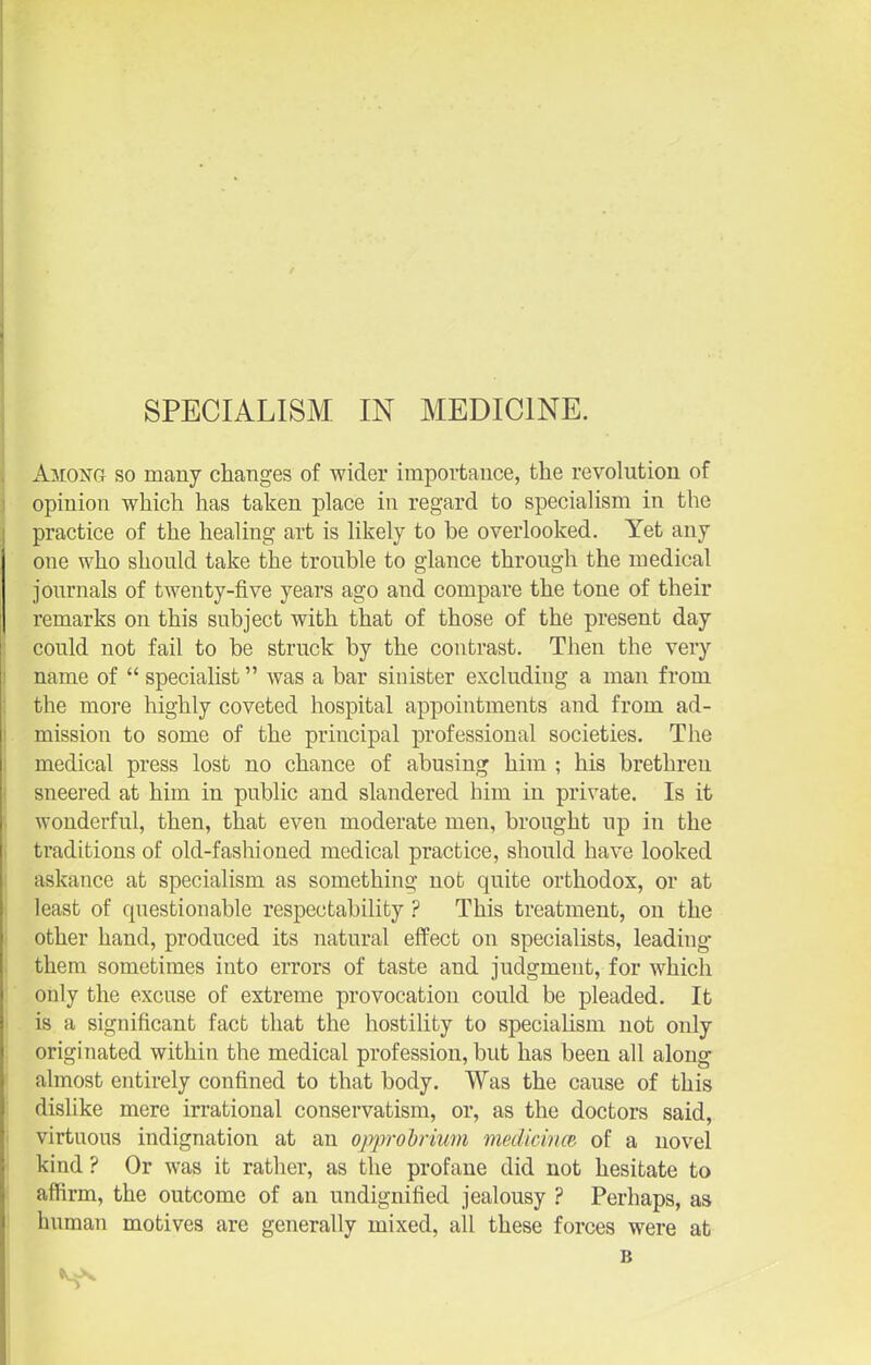 SPECIALISM IN MEDICINE. AmONG SO many changes of wider importance, the revolution of opinion which has taken place in regard to specialism in the practice of the healing art is likely to be overlooked. Yet any one who should take the trouble to glance through the medical journals of twenty-five years ago and compare the tone of their remarks on this subject with that of those of the present day could not fail to be struck by the contrast. Then the very name of  specialist was a bar sinister excluding a man from the more highly coveted hospital appointments and from ad- mission to some of the principal professional societies. The medical press lost no chance of abusing him ; his brethren sneered at him in public and slandered him in private. Is it wonderful, then, that even moderate men, brought up in the traditions of old-fashioned medical practice, should have looked askance at specialism as something not quite orthodox, or at least of questionable respectability ? This treatment, on the other hand, produced its natural effect on specialists, leading- them sometimes into eiTors of taste and judgment, for which only the excuse of extreme provocation could be pleaded. It is a significant facb that the hostility to specialism not only originated within the medical profession, but has been all along almost entirely confined to that body. Was the cause of this dislike mere irrational conservatism, or, as the doctors said, virtuous indignation at an opprohriwn medichm of a novel kind? Or was it rather, as the profane did not hesitate to affirm, the outcome of an undignified jealousy ? Perhaps, as human motives are generally mixed, all these forces were at B