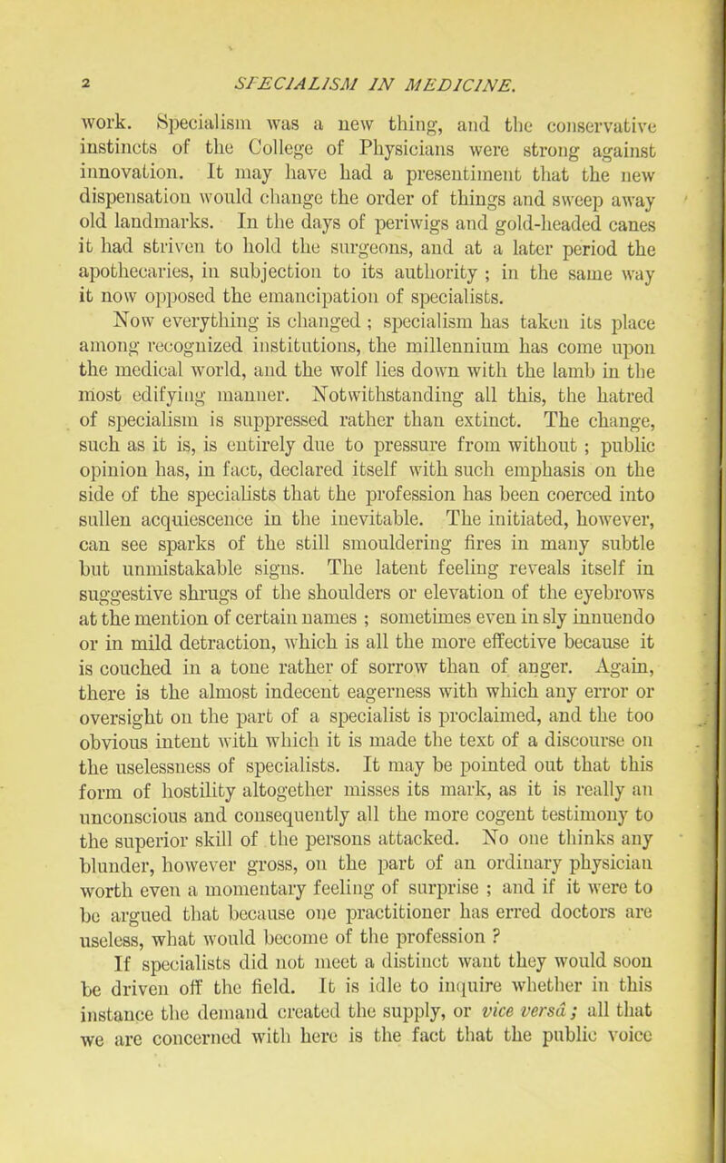 work. 8i3ecialisiu was a uew thing, and the conservative instincts of the College of Physicians were strong against innovation. It may have had a presentiment that the new dispensation wonld change the order of things and sweep away old landmarks. In the days of periwigs and gold-headed canes it had striven to hold the snrgeous, and at a later period the apothecaries, in subjection to its authority ; in the same way it now opposed the emancipation of specialists. Now everything is changed ; specialism has taken iLs place among recognized institutions, the millennium has come upon the medical world, and the wolf lies down with the lamb in the most edifying manner. JSTotwithstanding all this, the hatred of specialism is suppressed rather than extinct. The change, such as it is, is entirely due to pressure from without; public opinion has, in face, declared itself with such emphasis on the side of the specialists that the profession has been coerced into sullen acquiescence in the inevitable. The initiated, however, can see sparks of the still smouldering fires in many subtle but unmistakable signs. The latent feeling reveals itself in suggestive shrugs of the shoulders or elevation of the eyebrows at the mention of certain names ; sometimes even in sly innuendo or in mild detraction, which is all the more effective because it is couched in a tone rather of sorrow than of anger. Again, there is the almost indecent eagerness with which any error or oversight on the part of a specialist is proclaimed, and the too obvious intent with which it is made the text of a discourse on the uselessness of specialists. It may be pointed out that this form of hostility altogether misses its mark, as it is really an unconscious and consequently all the more cogent testimony to the superior skill of the persons attacked. No one thinks any blunder, however gross, on the part of an ordinary physician worth even a momentary feeling of surprise ; and if it were to be argued that because one practitioner has erred doctors are useless, what would become of the profession ? If specialists did not meet a distinct want they would soon be driven off the field. It is idle to inquire whether in this instance the demand created the supply, or vice versa; all that we are concerned with here is the fact that the public voice