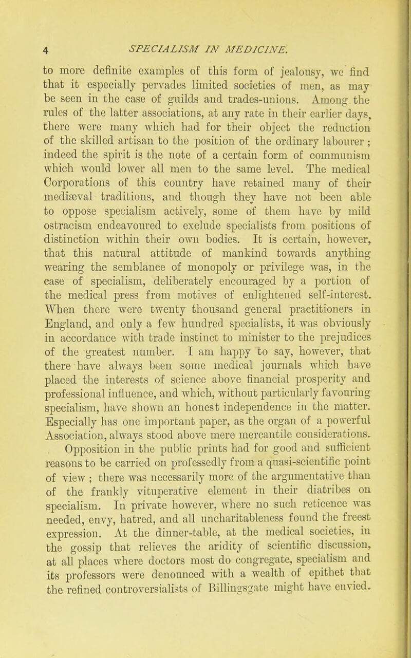 to more definite examples of this foi-m of jealousy, we find that it especially pervades limited societies of men, as may he seen in the case of guilds and trades-unions. Among the rules of the latter associations, at any rate in their earlier days, there were many which had for their object the reduction of the skilled artisan to the position of the ordinary laljourer ; indeed the spirit is the note of a certain form of communism which would lower all men to the same level. The medical Corporations of this country have retained many of their mediEBval traditions, and though they have not been able to oppose specialism activelj^ some of them have by mild ostracism endeavoured to exclude specialists from positions of distinction within their own bodies. It is certain, however^ that this natural attitude of mankind towards anything wearing the semblance of monopoly or privilege was, in the case of specialism, deliberately encouraged by a portion of the medical press from motives of enlightened self-interest. When there were twenty thousand general practitioner's in England, and only a few hundred specialists, it was obviously in accordance with trade instinct to minister to the prejudices of the greatest number. I am happy to say, however, that there have always been some medical journals which have placed the interests of science above financial prosperity and professional influence, and which, without particularly favouring specialism, have shown an honest independence in the matter. Especially has one important paper, as the organ of a powerful Association, always stood above mere mercantile considerations. Opposition in the public prints had for good and sufficient reasons to be carried on professedly from a quasi-scientific point of view ; there was necessarily more of the argumentative than of the frankly vituperative element in their diatribes on specialism. In private however, where no such reticence was needed, envy, hatred, and all uncharitableness found the freest expression. At the dinner-table, at the medical societies, in the gossip that relieves the aridity of scientific discussion, at all places Avhere doctors most do congregate, specialism and its professors were denounced with a wealth of epithet that the refined controversialists of Billingsgate might have envied.