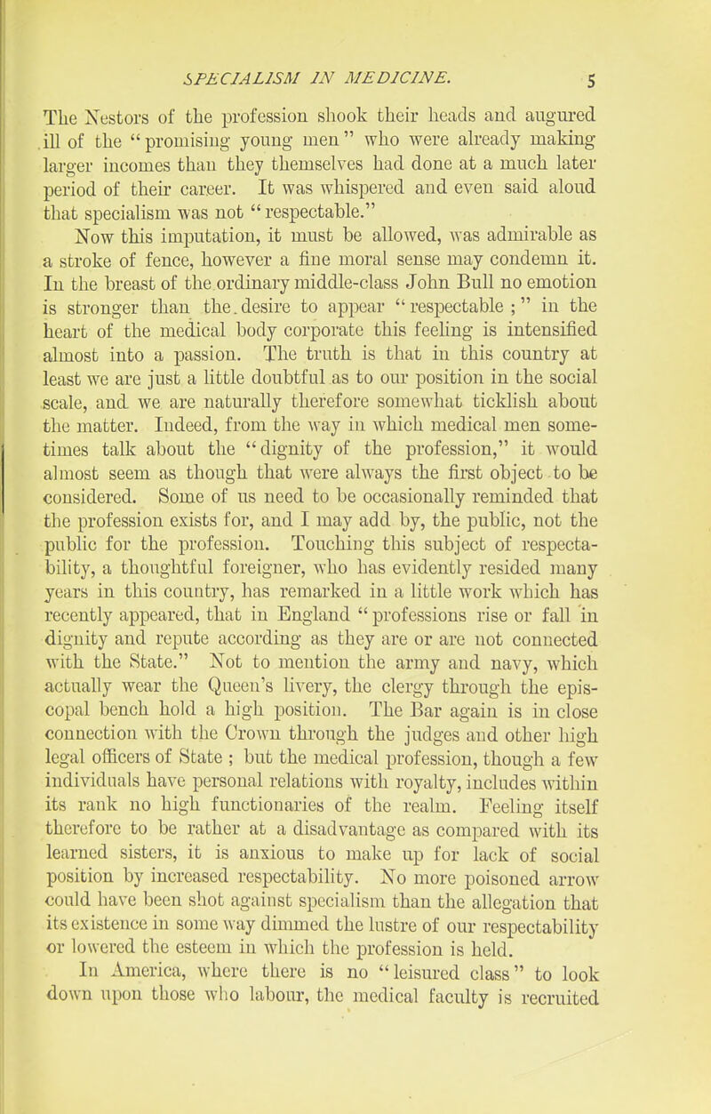 The Xestors of the profession shook their heads auci augured .iU of the promisiug youug men who were ah-eady making larger incomes than they themselves had done at a much later period of then* career. It was whispered and even said aloud that specialism was not  respectable. Now this imputation, it must be allowed, was admirable as a stroke of fence, however a fine moral sense may condemn it. In the breast of the ordinary middle-class John Bull no emotion is stronger than the.desire to appear respectable; in the heart of the medical body corporate this feeling is intensified almost into a passion. The truth is that in this country at least we are just a little doubtful as to our position in the social scale, and we are naturally therefore somewhat ticklish about the matter. Indeed, from the way in which medical men some- times talk about the dignity of the profession, it would almost seem as though that were always the first object to be considered. Some of us need to be occasionally reminded that the profession exists for, and I may add by, the public, not the public for the profession. Touching this subject of respecta- bility, a thoughtful foreigner, who has evidently resided many years in this country, has remarked in a little work which has recently appeared, that in England  professions rise or fall in dignity and repute according as they are or are not connected with the State. Not to mention the army and navy, which actually wear the Queen's livery, the clergy through the epis- copal bench hold a high position. The Bar again is in close connection with the Crown through the judges and other liigh legal officers of State ; but the medical profession, though a few individuals have personal relations with royalty, includes within its rank no high functionaries of the realm. Feeling itself therefore to be rather at a disadvantage as compared with its learned sisters, it is anxious to make up for lack of social position by increased respectabihty. No more poisoned arrow could have been shot against specialism than the allegation that its existence in some way dimmed the lustre of our respectability or lowered the esteem in which the profession is held. In America, where there is no leisured class to look down upon those who labour, the medical faculty is recruited