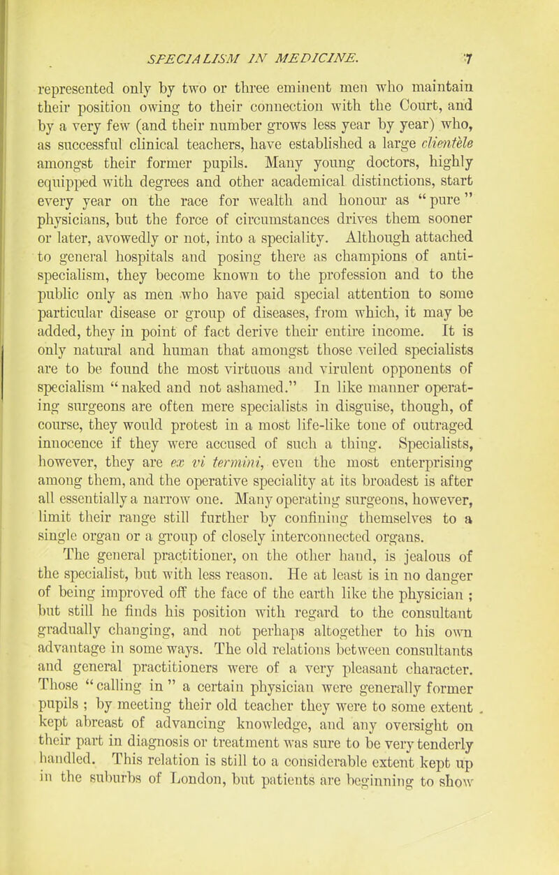 represented only by two or three eminent men who maintain their position owing to their connection with the Court, and by a very few (and their number grows less year by year) who, as successful clinical teachers, have established a large cUmfele amongst their former pupils. Many young doctors, highly equipped with degrees and other academical distinctions, start every year on the race for wealth and honour as pure physicians, but the force of circumstances drives them sooner or later, avowedly or not, into a speciality. Although attached to general hospitals and posiug there as champions of anti- specialism, they become known to the profession and to the public only as men who have paid special attention to some particular disease or group of diseases, from which, it may be added, they in point of fact derive their entire income. It is only natural and human that amongst those veiled speciaHsts are to be found the most virtuous and virulent opponents of speciaHsm naked and not ashamed. In like manner operat- ing surgeons are often mere specialists in disguise, though, of course, they would protest in a most life-like tone of outraged innocence if they were accused of such a thing. Specialists, however, they are ex vi termini, even the most enterprising among them, and the operative speciality at its broadest is after all essentially a narrow one. Many operating surgeons, however, limit their range still further by confining themselves to a single organ or a group of closely interconnected organs. The general practitioner, on the other hand, is jealous of the specialist, but with less reason. He at least is in no danger of being improved off the face of the earth like the j^hysician ; but still he finds his position with regard to the consultant gradually changing, and not perhaps altogether to his own advantage in some ways. The old relations between consultants and general practitioners were of a very pleasant character. Those calling in a certain physician Avere generally former pupils ; by meeting their old teacher they were to some extent , kept abreast of advancing knowledge, and any ovei-sight on their part in diagnosis or treatment Avas sure to be very tenderly handled. This relation is still to a considerable extent kept up in the suburbs of London, but patients are beginning to show