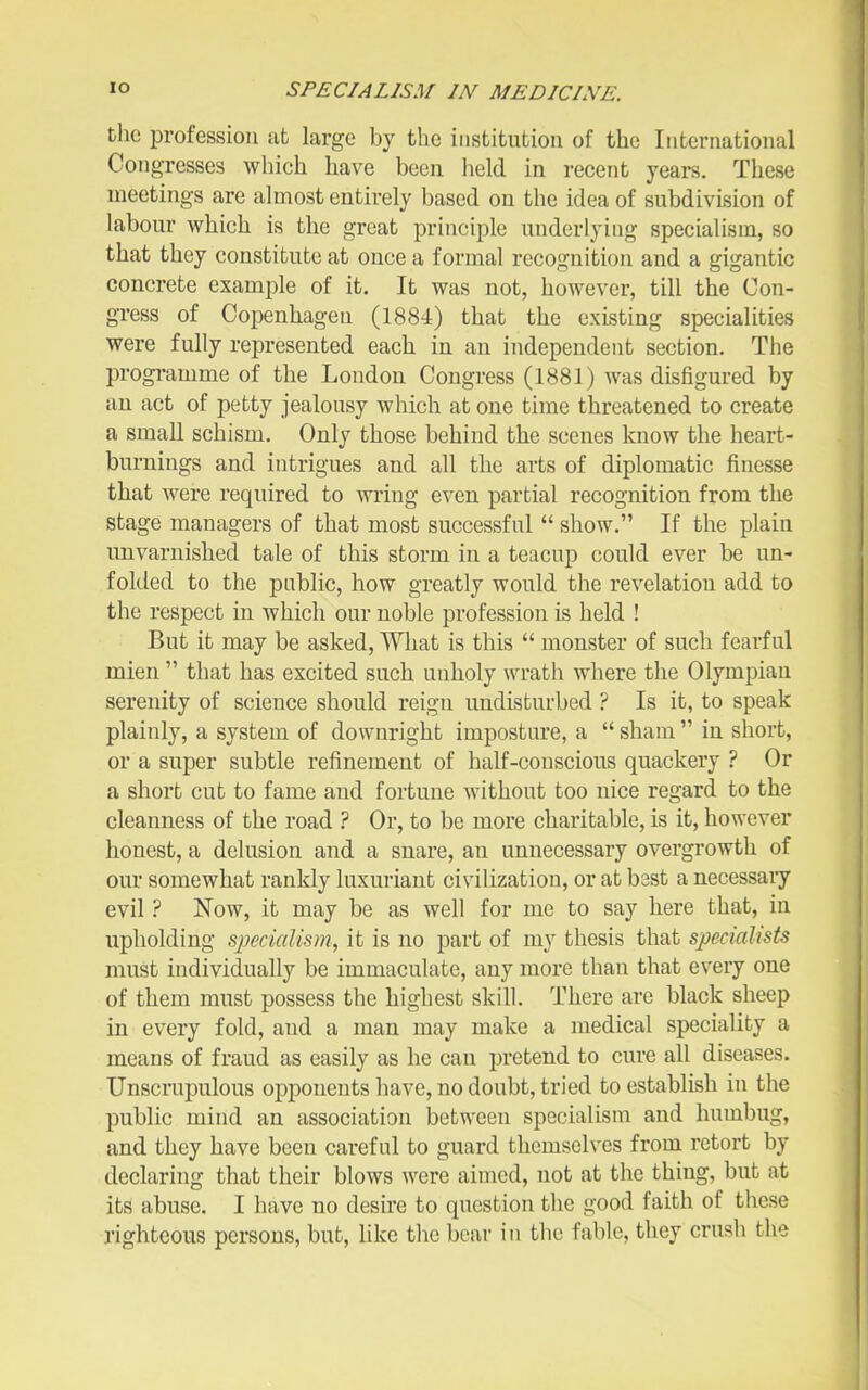 the profession at large by the institution of the International Congresses which have been held in recent years. These meetings are almost entirely based on the idea of subdivision of labour which is the great principle underlying specialism, so that they constitute at once a formal recognition and a gigantic concrete example of it. It was not, however, till the Con- gress of Copenhagen (1884) that the existing specialities were fully represented each in an independent section. The programme of the Loudon Congress (1881) was disfigured by an act of petty jealousy which at one time threatened to create a small schism. Only those behind the scenes know the heart- burnings and intrigues and all the arts of diplomatic finesse that were required to ming even partial recognition from the stage managers of that most successful  show. If the plain unvarnished tale of this storm in a teacup could ever be un- folded to the public, how greatly would the revelation add to the respect in which our noble profession is held ! But it may be asked. What is this  monster of such fearful mien  that has excited such unholy wrath where the Olympian serenity of science should reign undisturbed ? Is it, to speak plainly, a system of downright imposture, a  sham  in short, or a super subtle refinement of half-conscious quackery ? Or a short cut to fame and fortune without too nice regard to the cleanness of the road ? Or, to be more charitable, is it, however honest, a delusion and a snare, an unnecessary overgrowth of our somewhat rankly luxuriant civilization, or at best a necessary evil ? Now, it may be as well for me to say here that, in upholding specialism, it is no part of my thesis that specialists must individually be immaculate, any more than that every one of them must possess the highest skill. There are black sheep in every fold, and a man may make a medical speciality a means of fraud as easily as he can pretend to cure all diseases. Unscrupulous opponents have, no doubt, tried to establish in the public mind an association between specialism and humbug, and they have been careful to guard themselves from retort by declaring that their blows were aimed, not at the thing, but at its abuse. I have no desire to question the good faith of these righteous persons, but, like the bear in the fable, tiiey crush the