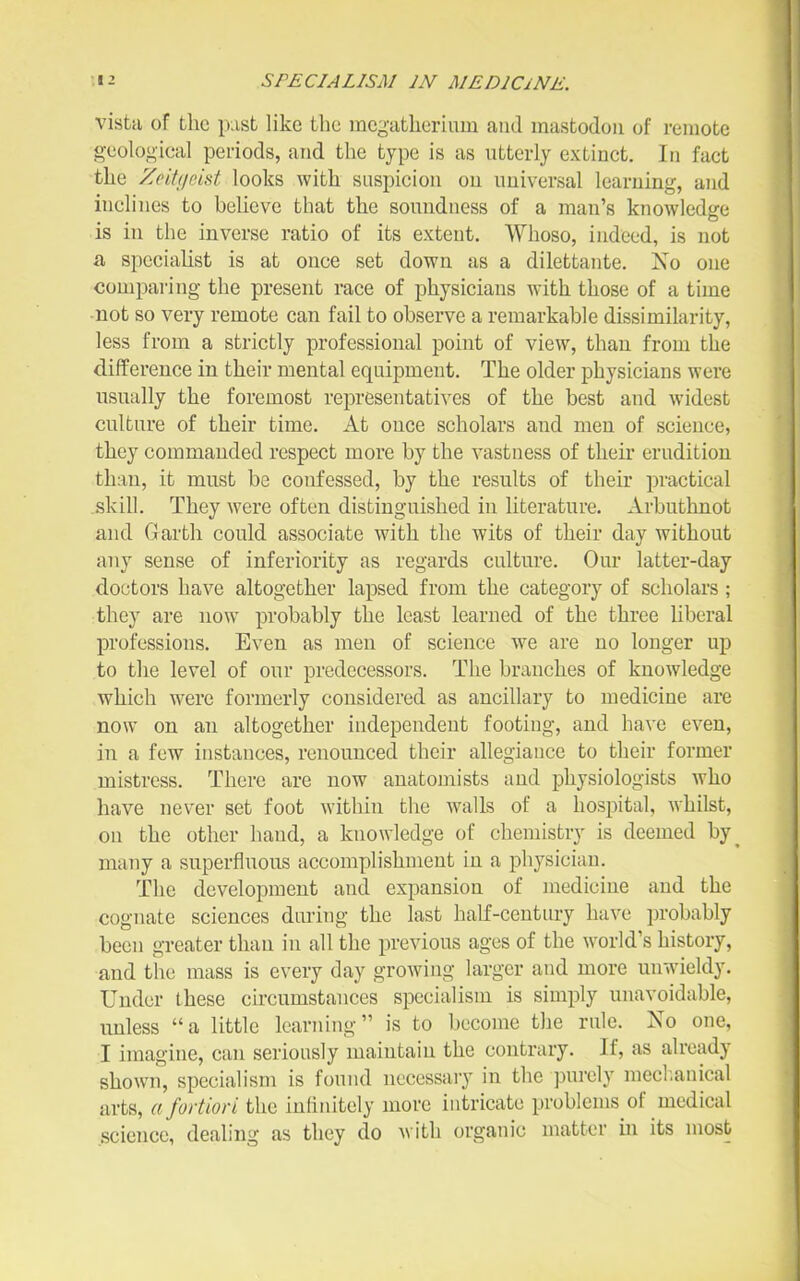 vista of the past like the mcgatheriuui and mastodon of remote geological periods, and the type is as utterly extinct. In fact the Zoifiicist looks with suspicion on universal learning, and inclines to beUeve that the soimdness of a man's knowledge is in the inverse ratio of its extent. Whoso, indeed, is not a speciaUst is at once set down as a dilettante. Xo one comparing the present race of physicians with those of a time •not so very remote can fail to observe a remarkable dissimilarity, less from a strictly professional point of view, than from the difference in their mental equipment. The older physicians were usually the foremost representati^'es of the best and widest culture of their time. At once scholars and men of science, they commanded respect more by the vastness of their erudition than, it must be confessed, by the results of their practical skill. They were often distinguished in literature. Arbuthnot and Garth could associate with the wits of their day without any sense of inferiority as regards culture. Our latter-day doctors have altogether lapsed from the category of scholars; they are now probably the least learned of the three Uberal professions. Even as men of science we are no longer up to the level of our predecessors. The branches of knowledge which were formerly considered as ancillary to medicine are now on an altogether independent footing, and have even, in a few instances, renounced their allegiance to their former mistress. There are now anatomists and physiologists who have never set foot within the walls of a hospital, whilst, on the other hand, a knowledge of chemistry is deemed by^ many a superfluous accomplishment in a physician. The development and expansion of medicine and the cognate sciences during the last half-centnry have probably been greater than in all the previous ages of the world's history, and the mass is every day growing larger and more unwieldy. Under these circumstances specialism is simply unavoidable, imless a little learning is to become the rule. No one, I imagine, can seriously maintain the contrary. If, as already shown, specialism is found necessary in the pui'ely mecl.anical arts, a fortiori the inlinitely more intricate problems of medical .science, dealing as they do with organic matter in its most