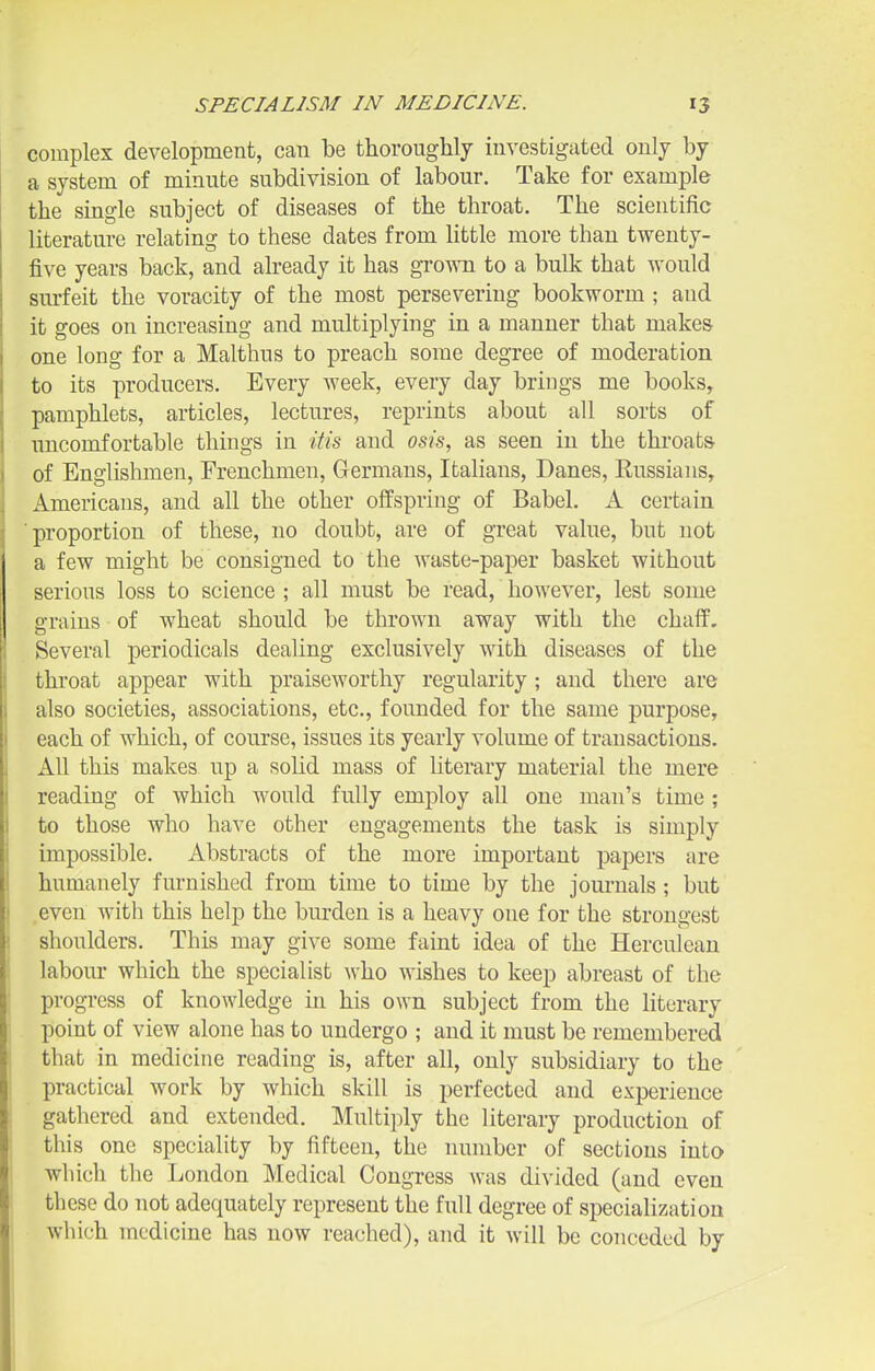 complex development, can be thoroughly investigated only by a system of minute subdivision of labour. Take for example the single subject of diseases of the throat. The scientific literature relating to these dates from httle more than twenty- five years back, and already it has grown to a bulk that would surfeit the voracity of the most persevering bookworm ; and it goes on increasing and multiplying in a manner that makes one long for a Malthus to preach some degree of moderation to its producers. Every week, every day brings me books, pamphlets, articles, lectures, reprints about all sorts of uncomfortable things in Uis and osis, as seen in the thi-oat& of Englishmen, Frenchmen, Germans, Italians, Danes, Russians, Americans, and all the other offspring of Babel. A certain ■proportion of these, no doubt, are of great value, but not a few might be consigned to the waste-paper basket without serious loss to science ; all must be read, however, lest some grains of wheat should be thrown away with the chaff. Several periodicals dealing exclusively with diseases of the throat appear with praiseworthy regularity ; and there are also societies, associations, etc., founded for the same purpose, each of which, of course, issues its yearly volume of transactions. All this makes up a solid mass of literary material the mere reading of which would fully employ all one man's time; to those who have other engagements the task is simply impossible. Abstracts of the more important papers are humanely furnished from time to time by the journals; but even with this help the burden is a heavy one for the strongest shoulders. This may give some faint idea of the Herculean labour which the specialist who wishes to keep abreast of the progress of knowledge in his own subject from the literary point of view alone has to undergo ; and it must be remembered that in medicine reading is, after all, only subsidiary to the practical work by which skill is perfected and experience gathered and extended. Multiply the literary production of this one speciality by fifteen, the number of sections into which the London Medical Congress was divided (and even these do not adequately represent the full degree of specialization which medicine has now reached), and it will be conceded by