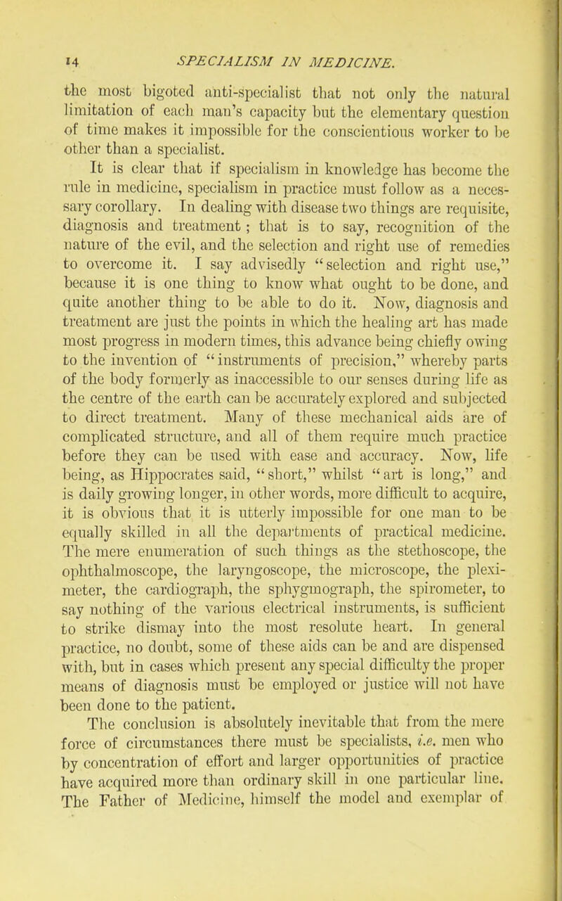 ihe most bigoted anti-specialist that not only the natural limitation of each man's capacity but the elementary question of time makes it impossible for the conscientious worker to be other than a specialist. It is clear that if specialism in knowledge has become the rule in medicine, specialism in practice must follow as a neces- sary corollary. In dealing with disease two things are requisite, diagnosis and treatment; that is to say, recognition of the nature of the evil, and the selection and right use of remedies to overcome it. I say advisedly selection and right use, because it is one thing to know what ought to be done, and quite another thing to be able to do it. Now, diagnosis and treatment are just the points in Avhich the healing art has made most progress in modern times, this advance being chiefly owing to the invention of instruments of precision, whereby parts of the body formerly as inaccessible to our senses during life as the centre of the earth can be accurately explored and subjected to direct treatment. Many of these mechanical aids are of complicated structure, and all of them require much practice before they can be used with ease and accuracy. Now, life being, as Hippocrates said, short, whilst art is long, and is daily growing longer, in other words, more difficult to acquire, it is obvious that it is utterly impossible for one man to be equally skilled in all the depai'tments of practical medicine. The mere enumeration of such things as the stethoscope, the ophthalmoscope, the laryngoscope, the microscope, the plexi- meter, the cardiograph, the sphygmograph, the spirometer, to say nothing of the various electrical instruments, is sufficient to strike dismay into the most resolute heart. In general practice, no doubt, some of these aids can be and are dispensed with, but in cases which present any special difficulty the proper means of diagnosis must be employed or justice will not have been done to the patient. The conclusion is absolutely inevitable that from the mere force of circumstances there must be specialists, i.e. men who by concentration of effort and larger oi3portunities of practice have acquired more than ordinary skill in one particular line. The Father of Meditnne, himself the model and exemplar of