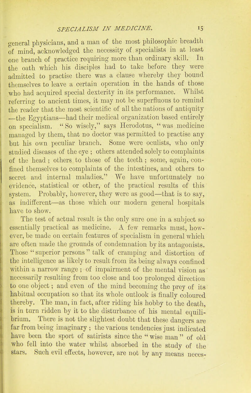 general physicians, and a man of the most philosophic breadth of mind, acknowledged the necessity of specialists in at least one branch of practice requiring more than ordinary skill. In the oath which his disciples had to take before they Avere admitted to practise there was a clause whereby they bound themselves to leave a certain operation in the hands of those who had acquired special dexterity in its performance. Whilst referring to ancient times, it may not be superfluous to remind the reader that the most scientific of all the nations of antiquity —the Egyptians—had their medical organization based entirely on specialism.  So wisely, says Herodotus,  was medicine managed by them, that no doctor was permitted to practise any but his own peculiar branch. Some were oculists, who only studied diseases of the eye ; others attended solely to complaints of the head ; others to those of the teeth; some, again, con- fined themselves to complaints of the intestines, and others to secret and internal maladies. We have unfortunately no 1 evidence, statistical or other, of the practical results of this i system. Probably, however, they were as good—that is to say, as indifferent—as those which our modern general hospitals have to show. The test of actual result is the only sure one in a subject so essentially practical as medicine. A few remarks must, how- ever, be made on certain features of specialism in general which j are often made the grounds of condemnation by its antagonists. Those  superior persons  talk of cramping and distortion of the intelligence as likely to result from its being always confined I within a narrow range ; of impairment of the mental vision as ; necessarily resulting from too close and too prolonged direction 1 to one object; and even of the mind becoming the prey of its habitual occupation so that its whole outlook is finally coloured j thereby. The man, in fact, after riding his hobby to the death, i is in turn ridden by it to the disturbance of his mental equili- i brium. There is not the slightest doubt that these dangers are 1 far from being imaginary ; the various tendencies just indicated I have been the sport of satirists since the  wise man  of old I who fell into the water whilst absorbed in the study of the