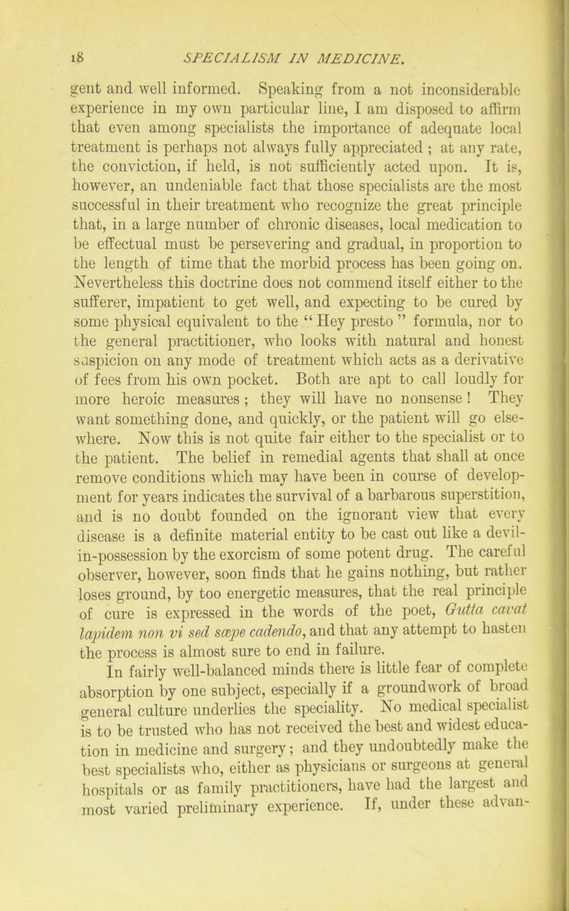 gent and well informed. Speaking from a not inconsiderable experience in my own particular line, I am disposed to affirm that even among specialists the importance of adequate local treatment is perhaps not always fully appreciated ; at any rate, the conviction, if held, is not sufficiently acted upon. It is, however, an undeniable fact that those specialists are the most successful in their treatment who recognize the great principle that, in a large number of chronic diseases, local medication to be effectual must be persevering and gi-adual, in proportion to the length of time that the morbid process has been going on. Nevertheless this doctrine does not commend itself either to the sufferer, impatient to get well, and expecting to be cured by some physical equivalent to the  Hey presto  formula, nor to the general practitioner, who looks with natural and honest sdspicion on any mode of treatment which acts as a derivative of fees from his own pocket. Both are apt to call loudly for more heroic measures ; they will have no nonsense ! They want something done, and quickly, or the patient will go else- where. Now this is not quite fair either to the specialist or to the patient. The belief in remedial agents that shall at once remove conditions which may have been in course of develop- ment for years indicates the survival of a barbarous superstition, and is no doubt founded on the ignorant view that every disease is a definite material entity to be cast out like a devil- in-possession by the exorcism of some potent di-ug. The careful observer, however, soon finds that he gains nothing, but rather loses ground, by too energetic measm-es, that the real principle of cure is expressed in the words of the poet, Gutta cavai lapidem non vi sed sccpe cadendo, and that any attempt to hasten the process is almost sure to end in failure. In fairly well-balanced minds there is little fear of complete absorption by one subject, especially if a groundwork of broad general culture underlies the speciality. No medical specialist is to be trusted who has not received the best and widest educa- tion in medicine and sm'gery; and they undoubtedly make the best specialists who, either as physicians or surgeons at general hospitals or as family practitioners, have had the largest and most varied preliminary experience. If, under these advan-