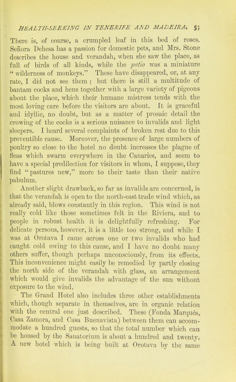 There is, of course, a crumpled leaf in this bed of roses. Senora Dehesa has a passion for domestic pets, and Mrs. Stone describes the house and verandah, when she saw the place, as full of birds of all kinds, while the iiatio was a miniature  wilderness of monkeys. These have disappeared, or, at any rate, I did not see them ; but there is still a multitude of bantam cocks and hens together with a large variety of pigeons about the place, which their humane mistress tends with the most loving care before the visitors are about. It is graceful and idyllic, no doubt, but as a matter of prosaic detail the crowing of the cocks is a serious nuisance to invalids and light sleepers. I heard several complaints of broken rest due to this preventible cause. Moreover, the presence of large numbers of poultry so close to the hotel no doubt increases the plague of fleas which swarm everywhere in the Canaries, and seem to have a special predilection for visitors in whom, I suppose, they find pastures new, more to their taste than their native pabulum. Another slight drawback, so far as invalids are concerned, is that the verandah is open to the north-east trade wind which, as already said, blows constantly in this region. This wind is not reaUy cold like those sometimes felt in the Riviera, and to people in robust health it is delightfully refreshing. For delicate persons, however, it is a little too strong, and while I was at Orotava I came across one or two invalids who had caught cold owing to this cause, and I have no doubt many others suffer, though perhaps unconsciously, from its effects. This inconvenience might easily be remedied by partly closing the north side of the verandah with glass, an arrangement which would give invalids the advantage of the sun without exposure to the wind. The Grand Hotel also includes three other estabhshments which, though separate in themselves, are iu organic relation with the central one just described. These (Fonda Marques, Casa Zamora, and Casa Buenavista) between them can accom- modate a hundred guests, so that the total number which can be housed by the Sanatorium is about a hundred and twenty. A new hotel which is being built at Orotava by the same