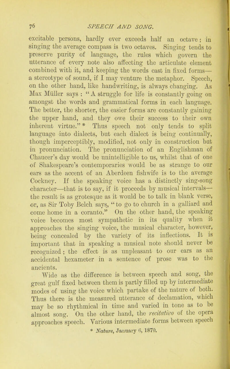 excitable persons, hardly ever exceeds half an octave; in singing the average compass is two octaves. Singing tends to preserve purity of language, the rules which govern the utterance of every note also affecting the articulate element combined with it, and keeping the words cast in fixed forms— a stereotype of sound, if I may venture the metaphor. Speech, on the other hand, like handwriting, is always changing. As Max Miiller says :  A struggle for life is constantly going on amongst the words and grammatical forms in each language. The better, the shorter, the easier forms are constantly gaining the upper hand, and they owe their success to their own inherent virtue. * Thus speech not only tends to split language into dialects, but each dialect is being continually, though imperceptibly, modified, not only in construction but in pronunciation. The pronunciation of an Englishman of Chaucer's day would be unintelligible to us, whilst that of one of Shakespeare's contemporaries would be as strange to our ears as the accent of an Aberdeen fishwife is to the average Cockney. If the speaking voice has a distinctly sing-song character—that is to say, if it proceeds by musical intervals— the result is as grotesque as it would be to talk in blank verse, or, as Sir Toby Belch says, to go to church in a galliard and come home in a coranto. On the other hand, the speaking voice becomes most sympathetic in its quality when it approaches the singing voice, the musical character, hoAvever, being concealed by the variety of its inflections. It is important that in speaking a musical note should never be recognized; the effect is as unpleasant to our ears as an accidental hexameter in a sentence of prose was to the ancients. Wide as the difference is between speech and song, the great gulf fixed between them is partly filled up by intermediate modes of using the voice which pai-take of the nature of both. Thus there is the measured utterance of declamation, which may be so rhythmical in time and varied in tone as to be almost song. On the other hand, the redtativo of the opera approaches speech. Various intermediate forms between speech * Nature, January 0, 1870.