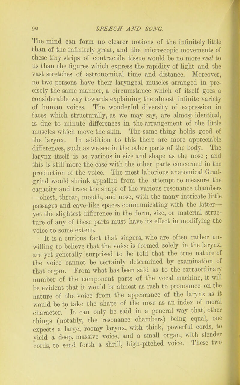 The mind can form no clearer notions of the infinitely little than of the infinitely great, and the microscopic movements of these tiny strips of contractile tissue would be no more real to us than the figures which express the rapidity of light and the vast stretches of astronomical time and distance. Moreover, no two persons have their laryngeal muscles arranged in pre- cisely the same manner, a circumstance which of itself goes a considerable way towards explaining the almost infinite variety of human voices. The wonderful diversity of expression in faces which structurally, as we may say, are almost identical, is due to minute differences in the arrangement of the little muscles which move the skin. The same thing holds good of the larynx. In addition to this there are more appreciable differences, such as we see in the other parts of the body. The larynx itself is as various in size and shape as the nose ; and this is still more the case with the other parts concerned in the production of the voice. The most laborious anatomical Grad- grind would shrink appalled from the attempt to measure the capacity and trace the shape of the various resonance chambers —chest, throat, mouth, and nose, with the many intricate Uttle passages and cave-like spaces communicating with the latter— yet the slightest difference in the form, size, or material struc- ture of any of these parts must have its effect in modifying the voice to some extent. It is a curious fact that singers, who are often rather un- willing to believe that the voice is formed solely in the larynx, are yet generally surprised to be told that the true nature of the voice cannot be certainly determined by examination of that organ. From what has been said as to the extraordinary number of the component parts of the vocal machine, it will be evident that it would be almost as rash to pronounce on the nature of the voice from the appearance of the larynx as it would be to take the shape of the nose as an index of moral character. ' It can only be said in a general way that, other things (notably, the resonance chambers) being equal, one expects a large, roomy larynx, with thick, powerful cords, to yield a deep, massive voice, and a small organ, with slender cords, to send forth a shrill, high-pitched voice. These two