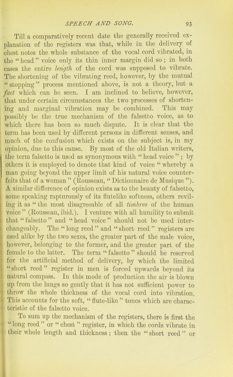 Till a comparatively recent date the generally received ex- planation of the registers was that, while in the delivery of chest notes the whole substance of the vocal cord vibrated, in the  head  voice only its thin inner margin did so ; in both cases the entire length of the cord was supposed to vibrate. The shortening of the vibrating reed, however, by the mutual  stopping  process mentioned above, is not a theoiy, but a fad which can be seen. I am inclined to believe, however, that under certain circumstances the two processes of shorten- ing and marginal vibration may be combined. This may possibly be the true mechanism of the falsetto voice, as to which there has been so much dispute. It is clear that the term has been used by different persons in different senses, and much of the confusion which exists on the subject is, in my opinion, due to this cause. By most of the old Italian writers, the term falsetto is used as synonymous with  head voice  ; by others it is employed to denote that kind of voice  whereby a man going beyond the upper limit of his natural voice counter- feits that of a woman  (Rousseau,  Dictionnaire de Musi que ). A similar difference of opinion exists as to the beauty of falsetto, some speaking rapturously of its flutelike softness, others revil- ing it as  the most disagreeable of all timbres of the human I voice  (Rousseau, ibid.). I venture with all humility to submit that  falsetto  and  head voice  should not be used inter- changeably. The  long reed  and  short reed  registers are used alike by the two sexes, the greater part of the male voice, i however, belonging to the former, and the greater part of the female to the latter. The term  falsetto  should be reserved for the artificial method of delivery, by which the limited short reed register in men is forced upwards beyond its natural compass. In this mode of production the air is blown up from the lungs so gently that it has not sufficient power to throw the whole thickness of the vocal cord into vibration. This accounts for the soft,  flute-Kke  tones which are charac- teristic of the falsetto voice. To sum up the mechanism of the registers, there is first the  long reed  or  chest  register, in which the cords vibrate in their whole length and thickness; then the short reed or