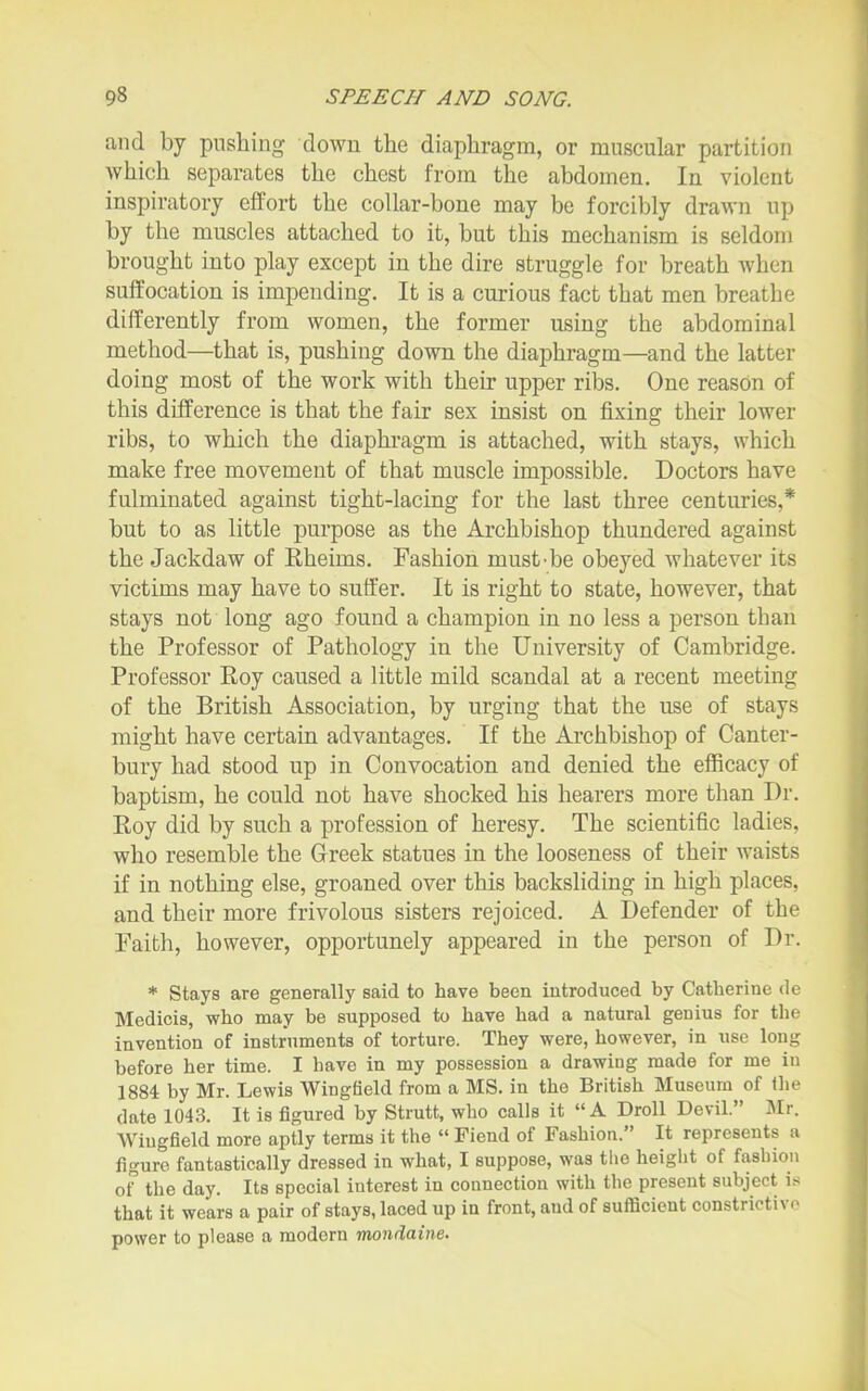 and by pushing down the diaphragm, or muscular partition which separates the chest from the abdomen. In violent inspiratory effort the collar-bone may be forcibly drawn up by the muscles attached to it, but this mechanism is seldom brought into play except in the dire struggle for breath when suffocation is impending. It is a curious fact that men breathe differently from women, the former using the abdominal method—that is, pushing down the diaphragm—and the latter doing most of the work with their upper ribs. One reason of this difference is that the fair sex insist on fixing their lower ribs, to which the diaphi'agm is attached, with stays, which make free movement of that muscle impossible. Doctors have fulminated against tight-lacing for the last three centuries,* but to as little purpose as the Archbishop thundered against the Jackdaw of Eheims. Fashion must-be obeyed whatever its victims may have to suffer. It is right to state, however, that stays not long ago found a champion in no less a person than the Professor of Pathology in the University of Cambridge. Professor Roy caused a little mild scandal at a recent meeting of the British Association, by urging that the use of stays might have certain advantages. If the Archbishop of Canter- bury had stood up in Convocation and denied the efficacy of baptism, he could not have shocked his hearers more than Dr. Roy did by such a profession of heresy. The scientific ladies, who resemble the Greek statues in the looseness of their waists if in nothing else, groaned over this backsliding in high places, and their more frivolous sisters rejoiced. A Defender of the Faith, however, opportunely appeared in the person of Dr. * Stays are generally said to have been introduced by Catherine de Medicis, who may be supposed to have had a natural genius for the invention of instruments of torture. They were, however, in use long before her time. I have in my possession a drawiug made for me iu 1884 by Mr. Lewis Wingfield from a MS. in the British Museum of Ihe date 1043. It is figured by Strutt, who calls it A Droll Devil. Mr. Wingfield more aptly terms it the  Fiend of Fashion. It represents a figure fantastically dressed in what, I suppose, was the height of fashion oF the day. Its special interest in connection with the present subject is that it wears a pair of stays, laced up in front, and of sufficient constrictivo power to please a modern mondaine.