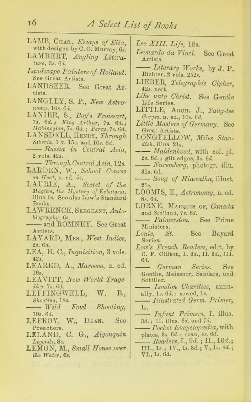 LAi\rR, Chas., Esmys of Elia, with designs by C. 0. Murray, 6s. LAMBERT, Angling Litsra- lure, 3s. 6cZ. Land.\cape Painters of Holland. See Great Artists. LANDSEER. See Great Ar- tists. LANGLEY, S. P., New Astro- nomy, 10s. Qd. LANIER, S., Bmfs Froissart, 7s. 6d.; King Arthur, Is. Qd.; Mahinogion, 7s. 6d.; Percy, 7s. 6d. LANSDKLL, Henry, Through Siberia, 1 v. 15s. and 10s. 6d. Russia in Central Ada, 2 vols. 42s. Through Central Asia, 12s, LARD EN, V\^., School Course on Seat, n. ed. 5s. LAURIE, A., Secret of the Magian, the Mystery of Echatana, illus. 6s. See also Low's Standard Books. LAWRENCE, Sergeant, Auto- biography, 6s. andROMNEY. See Great Artists. LAYARD, Mrs., West Indies, 2s. 6d. LEA, H. C, Inquisition, 3 vols. 42s. LEARED, A., Marocco, n. ed. 16s. LEAYITT, JVeto World Trage- dies, 7s. <'d. LEFFINGWELL, W. B., Shooting, 18s. Wild Fowl Shooting, lOs. ed. LEFROY, W., Dean. See Preachers. LELAND, C. G., Algonquin Legends, 8s. LEMON, M., Small House over lha Water, 6s. Leo XIII. Life, 18s. Leonardo da Vinci. See Great Artists. Literary Works, by J. P. Eichter, 2 vols. 252s. LIEBER, Telegraphic Cipher, 42s. nett. Like unto Clirist. See Gentle Life Series. LITTLE, Arch. J., Yang-tse Gorges, n. ed., 10s. 6tZ. Little Masters of Germany. See Great Artists. LONGFELLOW, Miles Stan- dish, illus. 21s. Maidenhood, with col. pi. 2s. 6d.; gilc edges, 3s. 6d. Nuremberg, photogr. illu. 31s. 6d. Song of Hiawatha, illust. 21s. LOO^IIS, E., Astronomy, n. ed. 8s. &d. LORNE, Marquis of, Canada and Scotland, 7s. 6d. Palmerston. See Prime Ministers. Louis, St. See Bayard Series. Low's French Readers, edit, by C. F. Clifton, I. 3d., II. 3d., III. 6d. German Series. See Goethe, Meissner, Sandars, and Schiller. London CJiarities, annu- ally, Is. Gd.; sewed. Is. Illustrated Germ. Primer, Is. Infant Primers, 1. illus. 3d. ; II. illns. 6d. and 7d. Pocket Encyclnpiedia, with plates, 3s. 6d.; roan, 4s. 6d. Readers, L, 9d. ; II., lOd.; III., Is.; IV., Is. 3d. J V.,. Is. 4d.; VI., Is. 6d.