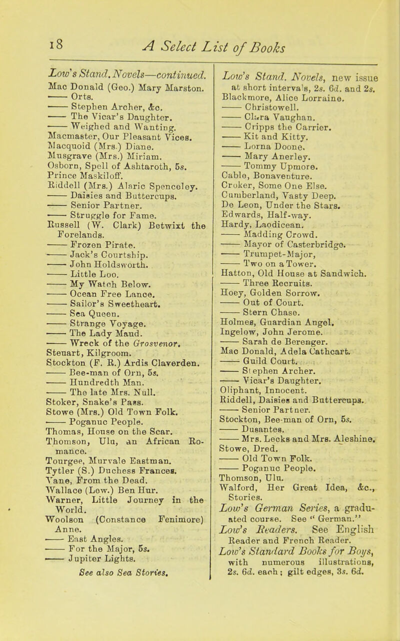 Lota's Stand. Novels—contmucd. Mac Donald (Geo.) Mary Marston. Orts. Stephen Archer, <feo. The Vicar's Daughter. Weighed and Wanting. Macmaster, Our Pleasant Vices. Jlacquoid (Mrs ) Diane. Mnsgrave (Mrs.) Miriam. Osborn, Spell of Ashtaroth, Ss. Prince Maskilofif. Kiddell (Mrs.) Alnric Spenceley. Daisies and Buttercups. Senior Partner. ■ Struggle for Fame. Russell (W. Clark) Betwixt the Forelands. Frozen Pirate. Jack's Courtship. John Holdsvvorth. • Little Loo. My Wat oh Below. Ocean Free Lance. Sailor's Sweetheart. Sea Queen. Strange Voyage. The Lady Maud. Wreck of the Grosvenor, Steuart, Kilgroora. Stockton (F. E.) Ardis Claverden. • Bee-man of Orn, 5s. Hundredth Man. • The late Mrs. Null. Stoker, Snake's Pass. Stowe (Mrs.) Old Town Folk. Poganuc People. Thomas, House on the Scar. Thomson, Ula, an African Ro- mance. Tourgep, Murvale Eastman. Tytler (S.) Duchess Francea. Vane, From the Dead. Wallace (Lew.) Ben Hur. Warner, Little Journey in the World. Woolson (Constance Fenimore) Anne. East Angles. For the Major, 5s. —— Jupiter Lights. See also Sea Stories, Low's Stand. Novels, new issue at short intervals, 28. Gd. and 2s. Blackmore, Alice Lorraine. Christowell. Cl!.ra Vanghan. Cripps the Carrier. Kit and Kitty. Lorna Doone. Mary Anerley. Tommy Upmore. Cable, Bonaventure. Croker, Some One Else. Cumberland, Vasty Deep. De Leon, Under the Stars. Edwards, Half-way. Hardy, Laodicean. Madding Crowd. Mayor of Casterbridgo. Trumpet-Major, Two on a Tower. Hatton, Old House at Sandwich. Three Recruits. Hoey, Golden Sorrow. Out of Court. Stern Chase. Holmes, Guardian Angel. Ingelow, John Jerome. Sarah de Berenger. Mao Donald, Adela Cathcart. Guild Court. Stephen Archer. Vicar's Daughter. Oliphant, Innocent. Riddell, Daisies and Buttercups. Senior Partner. Stockton, Bee-man of Orn, 5s. Dusantes. Mrs. Leeks and Mrs. Aleshine. Stowe, Dred. Old Town Folk. Pogiinuc People. Thomson, Ulu. Walford, Her Great Idea, &c., Stories. Low's German Series, a gradu- ated course. See German. Lore's Btaders. See English Reader and French Reader. Low's Standard Boolcs for Boys, with numerous illustrations, 2s. 6cJ. each ; gilt edges, 3s. 6d.