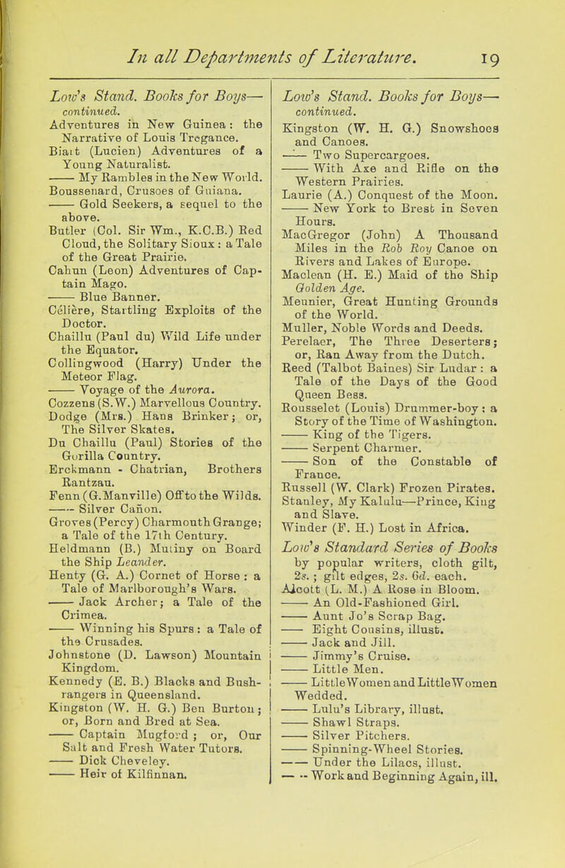 Lores Stand. Books for Boys— continueci. Adventures in New Guinea: the Narrative of Louis Tregance. Biait (Lucien) Adventures of a Young Naturalist. My Rambles in the New World. Boussenard, Crusoes of Guiana. Gold Seekers, a sequel to the above. Butler (Col. Sir Wm., K.C.B.) Bed Cloud, the Solitary Sioux : a Tale of the Great Prairie. Cahun (Leon) Adventures of Cap- tain Mago. Blue Banner. Celiere, Startling Exploits of the Doctor. Chaillu (Paul du) Wild Life under the Equator. CoUingwood (Harry) Under the Meteor Flag. Voyage of the Aurora. Cozzens (S. W.) Marvellous Country. Dodge (Mrs.) Hans Brinker; or, The Silver Skates. Da Chaillu (Paul) Stories of the Gurilla Country. Erckmann - Chatrian, Brothers Rantzau. Fenn (G.Manville) OflFto the Wilds. Silver Canon. Groves (Percy) Charmouth Grange; a Tale of the 17th Century. Heldmann (B.) Muiiny on Board the Ship Leander. Henty (G. A.) Cornet of Horse : a Tale of Marlborough's Wars. — Jack Archer; a Tale of the Crimea. Winning his Spurs : a Tale of the Crusades. Johnstone (D. Lawson) Mountain Kingdom. Kennedy (E. B.) Blacks and Bush- rangers in Queensland. Kingston (W. H. G.) Ben Burton; or, Born and Bred at Sea. Captain Mugford ; or, Our Salt and Fresh Water Tutors. Dick Cheveley. Heir of Kilfinnan. Loto's Stand. Books for Boys—■ continued. Kingston (W, H. G.) Snowshoca and Canoea. —'■— Two Supercargoes. With Axe and Rifle on the Western Prairies. Laurie (A.) Conquest of the Moon. New York to Bresb in Seven Hours. MacGregor (John) A Thousand Miles in the -Bob Roy Canoe on Rivers and Lakes of Europe. Maclean (H. E.) Maid of the Ship Qolden Age. Meunier, Great Hunting Grounds of the World. Muller, Noble Words and Deeds. Perelacr, The Three Deserters; or, Ran Away from the Dutch. Reed (Talbot Baiaes) Sir Ludar : a Tale of the Days of the Good Queen Bess. Rousselot (Louis) Drummer-boy; a Story of the Time of Washington. King of the Tigers. Serpent Charmer. Son of the Constable of France. Russell (W. Clark) Frozen Pirates. Stanley, My Kalulu—Prince, King and Slave. Winder (F. H.) Lost in Africa. Low^s Standard Series of Books by popular writers, cloth gilt, 2s. ; gilt edges, 2s. 6d. each. Aicott (L. M.) A Rose in Bloom. An Old-Fashioned GirL Aunt Jo's Scrap Bag. Eight Cousins, illusfc. Jack and Jill. Jimmy's Cruise. Little Men. LittleWomenand LittleWomen Wedded. Lulu's Library, illust. Shawl Straps. Silver Pitchers. Spinning-Wheel Stories. Under the Lilacs, illust. — •- Work and Beginning Again, ill.