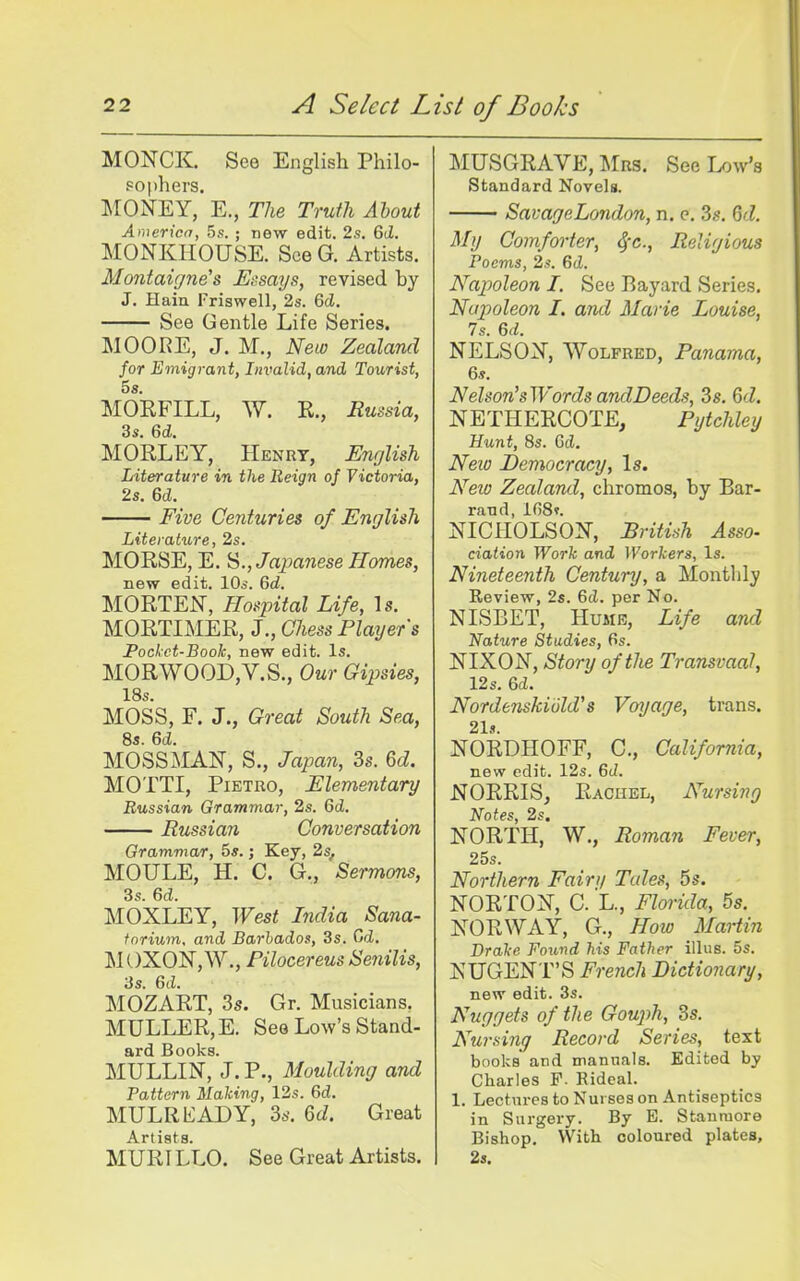 MONCK. See English Philo- sophers. MONEY, E., Tlie Truth About America, 5s. ; new edit. 2.s. 6iZ. MONKHOUSE. See G. Artists. Montaigne's Essays, revised by J. Haia Friswell, 2s. Qd. See Gentle Life Series. MOORE, J. M., New Zealand for Emigrant, Invalid, and Tourist, 5 s. MOEFILL, W. E., Eussia, 3s. 6d. MORLEY, Henry, Unglish Literature in the Reign of Victoria, 2s. 6d. Five Centuries of English Literature, 2s. MORSE, E. Japanese Homes, new edit. 10s. 6d. MORTEN, Hospital Life, Is. MORTIMER, J., Chess Players Pockct-Book, new edit. Is. MORWOOD,V.S., Our Gipsies, 18s. MOSS, F. J., Great South Sea, 8s. 6d. MOSSMAN, S., Japan, 3s. 6d. MOTTI, PiETRO, Elementary Russian Grammar, 2s. 6d. Russian Conversation Grammar, 5s.; Key, 2s, MOULE, H. C. G., Sermons, 3s. 6d. MOXLEY, West India Sana- torium, and Barbados, 3s. (jd. M OXON, W., Pilocereus Senilis, 3s. 6(i. MOZART, 3s. Gr. Musicians. MULLER,E. See Low's Stand- ard Books. MULLIN, J. P., Moulding and Pattern Making, 12s. 6d. MULREADY, 3s. 6d. Great A. rt i s t s MURILLO. See Great Artists. MUSGRAVE, Mrs. See Low's Standard Novels. SavageLondon, n. e. 3s. Qd. My Comforter, ^'c. Religious Poems, 2s. Gd. Napoleon. I. See Bayard Series. Napioleon I. and Marie Louise, 7s. 6d. NELSON, WoLFRED, Panama, 6s. Nelson'sWordsandDeeds, 3s. Qd. NETHERCOTE, Pytchley Hunt, 8s. Cel. Neio Democracy, Is. Neio Zealand, chromos, by Bar- raTid, lfi8». NICHOLSON, British Asso- ciation Work and Workers, Is. Nineteenth Century, a Monthly Review, 2s. 6cl. per No. NISBET, Hume, Life and Nature Studies, 6s. NIXON, Story of the Transvaal, 12s. 6d. Nordenskiuld's Voyage, trans. 21«. NORDHOFF, C, California, new edit. 12s. 6d. NORRIS, Rachel, Nursing Notes, 2s. NORTH, W., Roman Fever, 25s. Northern Fain/ Tales, 5s. NORTON, C. L., Florida, 5s. NORWAY, G., How Martin Drake Found his Father illus. 5s. NUGENT'S French Dictionary, new edit. 3s. Nuggets of the Gouj^h, 3s. Nuraing Record Series, text books and mannals. Edited by Charles F. Rideal. 1. Lectures to Nurses on Antiseptics in Surgery. By E. Stanraore Bishop. With coloured plates, 2s.