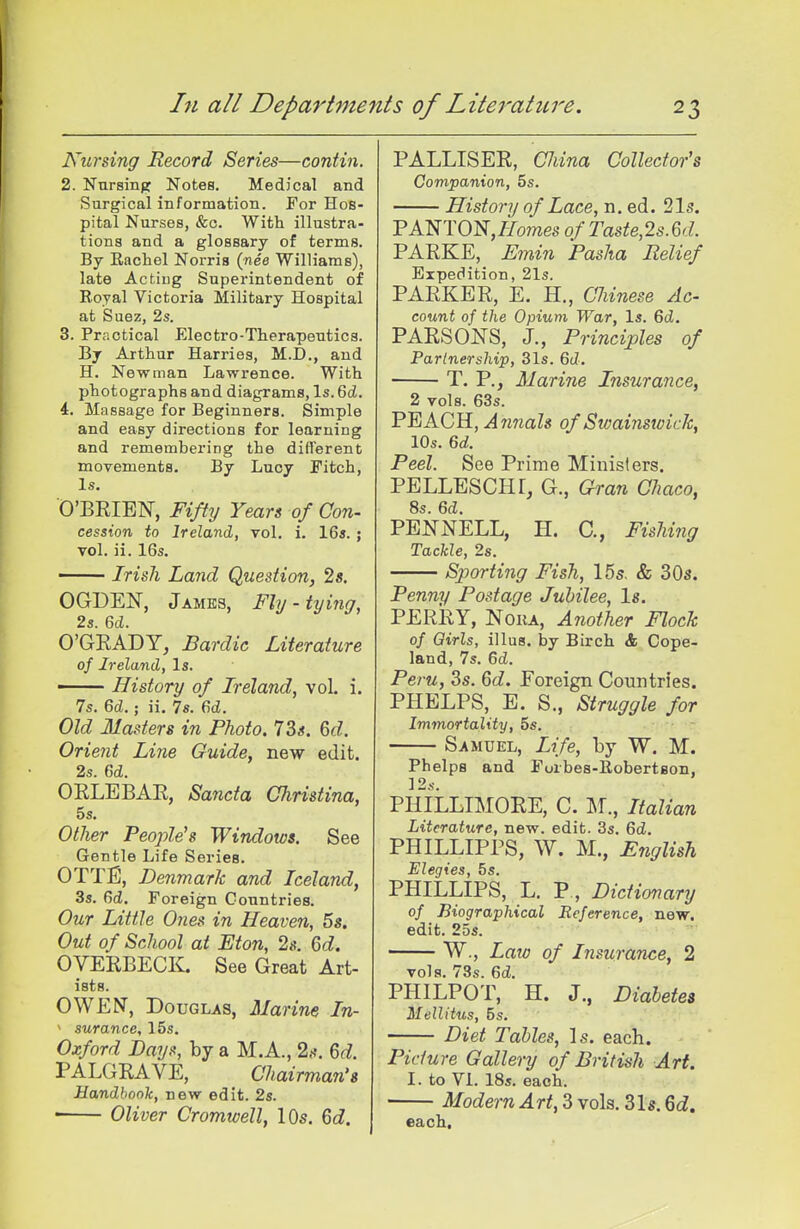 Nursing Record Series—contin. 2. Nursing Notes. Medical and Surgical information. For Hos- pital Nurses, &o. With illustra- tions and a glossary of terms. By Rachel Norris (nee Williams), late Acting Superintendent of E.oyal Victoria Military Hospital at Suez, 2s. 3. Practical Electro-Therapeutics. By Arthur Harries, M.D., and H. Newman Lawrence. With photographs and diagrams, Is.ScJ. 4. Massage for Beginners. Simple and easy directions for learning and remembering the different movements. By Lucy Fitch, Is, O'BEIEN, Fifty Years of Con- cession to Ireland, vol. i. 16s.; vol. ii. 16s. Irish Land Question, 2«. OGDEN, James, Fly - tying, 2s. 6d. O'GRADY^ Bardic Literature of Ireland, Is. History of Ireland, vol. i. 7s. 6d.; ii. 78. 6d. Old Masters in Photo. 73*. M. Orient Line Guide, new edit. 2s. Qd. OKLEBAE, Sancta Christina, 5s. Other People's Windows. See Gentle Life Series. OTTE, Denmark and Iceland, 3s. 6(i. Foreign Countries. Our Little Ones in Heaven, 5s. Out of School at Eton, 2s. 6d. OVEEBECK. See Great Art- ists. OWEt^, Douglas, Ma) 'ine In- ' surance, 15s. Oxford Bays, by a M.A., 2.-?. 6d. PALGEAVE, Chairman's Handbook, new edit. 2s. ■ Oliver Cromwell, lOs. 6d. PALLISEE, CJiina Collector's Companion, 5s. History of Lace, n. ed. 2l5. PANTON,//omes of Taste,2s.6d. PAEKE, Fmin Pasha Belief Expedition, 21s. PAEKEE, E. H., Chinese Ac- count of the Opium War, Is. 6d. PAESONS, J., Principles of Partnership, 31s. 6t?. T. P., Marine Insurance, 2 vols. 63s. FEACR, Annals of Swainswick, 10s. 6d. Peel. See Prime Ministers. PELLESCHr, G., Gran Chaco, 8s. 6d. PENNELL, H. C, Fishijig Tackle, 2s. Sporting Fish, 15s. & 30s. Penny Postage Jubilee, Is. PEEEY, NoiiA, Another Flock of Girls, illus. by Birch & Cope- land, 7s. 6d. Peru, 3s. 6d. Foreign Countries. PHELPS, E. S., Struggle for Immortality, 5s, Samuel, Life, by W. M. Phelps and Forbes-Robertson, ]2s. PHILLIMOEE, C. M., Italian Literature, new. edit. 3s. 6d. PHILLIPPS, W. M., English Elegies, 5s. PHILLIPS, L. P., Dictionary of Biographical Reference, new. edit. 2os. W., Laio of Insurance, 2 vols. 73s. 6d. PHILPOT, H. J., Diabetes Mellitus, 5s. Diet Tables, Is. each. Picture Gallery of British Art. 1. to VI. 18s. each. Modern Art, 3 vols. 31s. 6d» each.